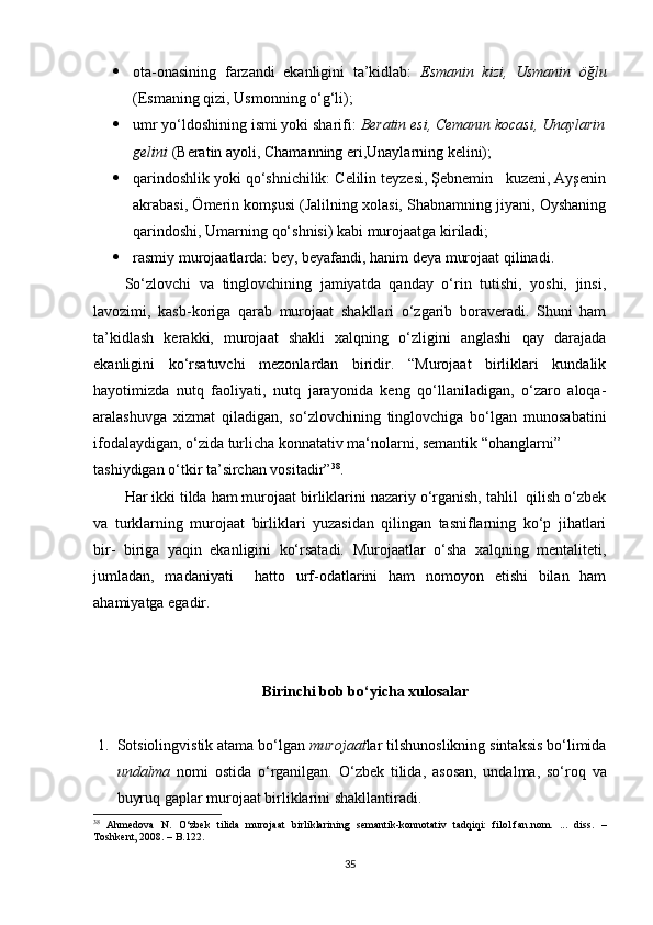  ota-onasining   farzandi   ekanligini   ta’kidlab:   Esmanin   kizi,   Usmanin   öğlu
(Esmaning qizi, Usmonning o‘g‘li);              
 umr yo‘ldoshining ismi yoki sharifi:  Beratin esi, Cemanın kocasi, Unaylarin
gelini  (Beratin ayoli, Chamanning eri,Unaylarning kelini);
 qarindoshlik yoki qo‘shnichilik: Celilin teyzesi, Şebnemin   kuzeni, Ayşenin
akrabasi, Ömerin komşusi (Jalilning xolasi, Shabnamning jiyani, Oyshaning
qarindoshi, Umarning qo‘shnisi) kabi murojaatga kiriladi;
 rasmiy murojaatlarda: bey, beyafandi, hanim deya murojaat qilinadi. 
So‘zlovchi   va   tinglovchining   jamiyatda   qanday   o‘rin   tutishi,   yoshi,   jinsi,
lavozimi,   kasb-koriga   qarab   murojaat   shakllari   o‘zgarib   boraveradi.   Shuni   ham
ta’kidlash   kerakki,   murojaat   shakli   xalqning   o‘zligini   anglashi   qay   darajada
ekanligini   ko‘rsatuvchi   mezonlardan   biridir.   “Murojaat   birliklari   kundalik
hayotimizda   nutq   faoliyati,   nutq   jarayonida   keng   qo‘llaniladigan,   o‘zaro   aloqa-
aralashuvga   xizmat   qiladigan,   so‘zlovchining   tinglovchiga   bo‘lgan   munosabatini
ifodalaydigan, o‘zida turlicha konnatativ ma‘nolarni, semantik “ohanglarni” 
tashiydigan o‘tkir ta’sirchan vositadir” 38
.
Har ikki tilda ham murojaat birliklarini nazariy o‘rganish, tahlil  qilish o‘zbek
va   turklarning   murojaat   birliklari   yuzasidan   qilingan   tasniflarning   ko‘p   jihatlari
bir-   biriga   yaqin   ekanligini   ko‘rsatadi.   Murojaatlar   o‘sha   xalqning   mentaliteti,
jumladan,   madaniyati     hatto   urf-odatlarini   ham   nomoyon   etishi   bilan   ham
ahamiyatga egadir.
Birinchi bob bo‘yicha xulosalar 
1. S otsiolingvistik atama bo‘lgan  murojaat lar tilshunoslikning sintaksis bo‘limida
undalma   nomi   ostida   o‘rganilgan.   O‘zbek   tilida,   asosan,   undalma,   so‘roq   va
buyruq gaplar murojaat birliklarini shakllantiradi. 
38
  Ahmedova   N.   O‘zbek   tilida   murojaat   birliklarining   semantik-konnotativ   tadqiqi:   filol.fan.nom.   ...   diss.   –
Toshkent, 2008.  – B. 122.
35 