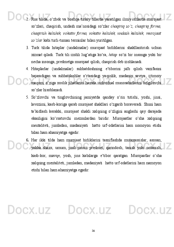 2. Rus tilida, o‘zbek va boshqa turkiy tillarda yaratilgan ilmiy ishlarda murojaat
so‘zlari, chaqirish,  undash  ma’nosidagi   so‘zlar   chaqiriq  so‘z,  chaqiriq  forma,
chaqirish   kelishik,   vokativ   forma,   vokativ   kelishik,   undash   kelishik,   murojaat
so‘zlar  kabi turli-tuman terminlar bilan yuritilgan.  
3. Turk   tilida   hitaplar   (undalmalar)   murojaat   birliklarini   shakllantirish   uchun
xizmat  qiladi.  Turk tili   izohli   lug‘atiga  ko‘ra,   hitap   so‘zi  bir  insonga   yoki   bir
necha insonga, predmetga murojaat qilish, chaqirish deb izohlanadi.
4. Hitaplarlar   (undalmalar)   suhbatdoshning   e’tiborini   jalb   qilish   vazifasini
bajaradigan   va   suhbatdoshlar   o‘rtasidagi   yaqinlik,   madaniy   saviya,   ijtimoiy
maqom, o‘ziga xoslik jihatlarini hamda individual munosabatlarini belgilovchi
so‘zlar hisoblanadi.
5. So‘zlovchi   va   tinglovchining   jamiyatda   qanday   o‘rin   tutishi,   yoshi,   jinsi,
lavozimi, kasb-koriga qarab murojaat shakllari o‘zgarib boraveradi. Shuni ham
ta’kidlash   kerakki,   murojaat   shakli   xalqning   o‘zligini   anglashi   qay   darajada
ekanligini   ko‘rsatuvchi   mezonlardan   biridir.   Murojaatlar   o‘sha   xalqning
mentaliteti,   jumladan,   madaniyati     hatto   urf-odatlarini   ham   nomoyon   etishi
bilan ham ahamiyatga egadir.
6. Har   ikki   tilda   ham   murojaat   birliklarini   tasniflashda   mutaxassislar,   asosan,
yakka   shaxs,   umum,   jonli-jonsiz   predmet,   qarindosh,   tanish   yoki   notanish,
kasb-kor,   mavqe,   yosh,   jins   kabilarga   e‘tibor   qaratgan.   Murojaatlar   o‘sha
xalqning mentaliteti, jumladan, madaniyati   hatto urf-odatlarini ham namoyon
etishi bilan ham ahamiyatga egadir.
36 