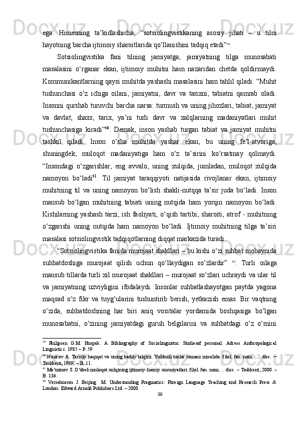 ega.   Himesning   ta kidlashicha,   “sotsiolingvistikaning   asosiy   jihati   –   u   tilniʼ
hayotning barcha ijtimoiy sharoitlarida qo‘llanishini tadqiq etadi” 39
.
Sotsiolingvistika   fani   tilning   jamiyatga,   jamiyatning   tilga   munosabati
masalasini   o‘rganar   ekan,   ijtimoiy   muhitni   ham   nazaridan   chetda   qoldirmaydi.
Kommunikantlarning qaysi muhitda yashashi masalasini ham tahlil qiladi. “Muhit
tushunchasi   o‘z   ichiga   oilani,   jamiyatni,   davr   va   tarixni,   tabiatni   qamrab   oladi.
Insonni qurshab turuvchi barcha narsa:  turmush va uning jihozlari, tabiat, jamiyat
va   davlat,   shaxs,   tarix,   ya’ni   turli   davr   va   xalqlarning   madaniyatlari   muhit
tushunchasiga   kiradi” 40
.   Demak,   inson   yashab   turgan   tabiat   va   jamiyat   muhitni
tashkil   qiladi.   Inson   o‘sha   muhitda   yashar   ekan,   bu   uning   fe’l-atvoriga,
shuningdek,   muloqot   madaniyatiga   ham   o‘z   ta’sirini   ko‘rsatmay   qolmaydi.
“Insondagi   o‘zgarishlar,   eng   avvalo,   uning   xulqida,   jumladan,   muloqot   xulqida
namoyon   bo‘ladi 41
.   Til   jamiyat   taraqqiyoti   natijasida   rivojlanar   ekan,   ijtimoiy
muhitning   til   va   uning   namoyon   bo‘lish   shakli-nutqqa   ta’sir   juda   bo‘ladi.   Inson
mansub   bo‘lgan   muhitning   tabiati   uning   nutqida   ham   yorqin   namoyon   bo‘ladi.
Kishilarning   yashash   tarzi,   ish   faoliyati,   o‘qish   tartibi,   sharoiti,   atrof   -   muhitning
o‘zgarishi   uning   nutqida   ham   namoyon   bo‘ladi.   Ijtimoiy   muhitning   tilga   ta’siri
masalasi sotsiolingvistik tadqiqotlarning diqqat markazida turadi. 
“Sotsiolingvistika fanida murojaat shakllari – bu kishi o‘zi suhbat mobaynida
suhbatdoshiga   murojaat   qilish   uchun   qo‘llaydigan   so‘zlardir”   42
.   Turli   oilaga
mansub tillarda turli xil murojaat shakllari – murojaat so‘zlari uchraydi va ular til
va   jamiyatning   uzviyligini   ifodalaydi.   Insonlar   suhbatlashayotgan   paytda   yagona
maqsad   o‘z   fikr   va   tuyg‘ularini   tushuntirib   berish,   yetkazish   emas.   Bir   vaqtning
o‘zida,   suhbatdoshning   har   biri   aniq   vositalar   yordamida   boshqasiga   bo‘lgan
munosabatni,   o‘zining   jamiyatdagi   guruh   belgilarini   va   suhbatdagi   o‘z   o‘rnini
39
  Philipsen   G.M.   Huspek.   A   Bibliography   of   Sociolinguistuc   Studiesof   personal.   Adress   Anthropological
Linguistics. 1985 – P. 59.
40
  Nosirov A. Tarixiy haqiqat  va uning badiiy talqini. Yulduzli  tunlar  romani misolida:  filol. fan. nom. … diss.   –
Toshkent, 1999.  –  B. 11.
41
 Mo‘minov S. O‘zbek muloqot xulqining ijtimoiy-lisoniy xususiyatlari: filol. fan. nom. ... diss.  –  Toshkent,   2000.  –
B.  136.
42
  Versehueren   J.   Beijing     M.   Understanding   Pragmatics:   Foreign   Language   Teaching   and   Research   Press   &
London: Edward Arnold Publishers Ltd. – 2000.
38 