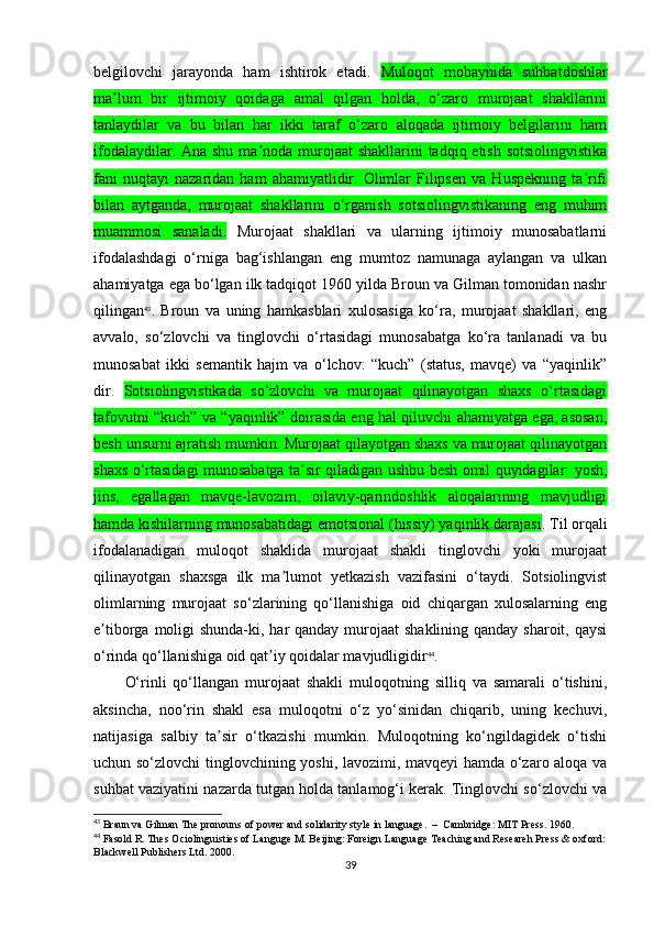 belgilovchi   jarayonda   ham   ishtirok   etadi.   Muloqot   mobaynida   suhbatdoshlar
ma lum   bir   ijtimoiy   qoidaga   amal   qilgan   holda,   o‘zaro   murojaat   shakllariniʼ
tanlaydilar   va   bu   bilan   har   ikki   taraf   o‘zaro   aloqada   ijtimoiy   belgilarini   ham
ifodalaydilar. Ana shu ma noda murojaat  shakllarini tadqiq etish sotsiolingvistika	
ʼ
fani   nuqtayi   nazaridan   ham   ahamiyatlidir.   Olimlar   Filipsen   va  Huspekning   ta rifi	
ʼ
bilan   aytganda,   murojaat   shakllarini   o‘rganish   sotsiolingvistikaning   eng   muhim
muammosi   sanaladi.   Murojaat   shakllari   va   ularning   ijtimoiy   munosabatlarni
ifodalashdagi   o‘rniga   bag‘ishlangan   eng   mumtoz   namunaga   aylangan   va   ulkan
ahamiyatga ega bo‘lgan ilk tadqiqot 1960 yilda Broun va Gilman tomonidan nashr
qilingan 43
.   Broun   va   uning   hamkasblari   xulosasiga   ko‘ra,   murojaat   shakllari,   eng
avvalo,   so‘zlovchi   va   tinglovchi   o‘rtasidagi   munosabatga   ko‘ra   tanlanadi   va   bu
munosabat   ikki   semantik   hajm   va   o‘lchov:   “kuch”   (status,   mavqe)   va   “yaqinlik”
dir.   Sotsiolingvistikada   so‘zlovchi   va   murojaat   qilinayotgan   shaxs   o‘rtasidagi
tafovutni “kuch” va “yaqinlik” doirasida eng hal qiluvchi ahamiyatga ega, asosan,
besh unsurni ajratish mumkin. Murojaat qilayotgan shaxs va murojaat qilinayotgan
shaxs o‘rtasidagi munosabatga ta sir qiladigan ushbu besh omil quyidagilar: yosh,	
ʼ
jins,   egallagan   mavqe-lavozim,   oilaviy-qarindoshlik   aloqalarining   mavjudligi
hamda kishilarning munosabatidagi emotsional (hissiy) yaqinlik darajasi . Til orqali
ifodalanadigan   muloqot   shaklida   murojaat   shakli   tinglovchi   yoki   murojaat
qilinayotgan   shaxsga   ilk   ma lumot   yetkazish   vazifasini   o‘taydi.   Sotsiolingvist	
ʼ
olimlarning   murojaat   so‘zlarining   qo‘llanishiga   oid   chiqargan   xulosalarning   eng
e tiborga moligi  shunda-ki, har  qanday murojaat  shaklining qanday sharoit, qaysi	
ʼ
o‘rinda qo‘llanishiga oid qat iy qoidalar mavjudligidir	
ʼ 44
.  
O‘rinli   qo‘llangan   murojaat   shakli   muloqotning   silliq   va   samarali   o‘tishini,
aksincha,   noo‘rin   shakl   esa   muloqotni   o‘z   yo‘sinidan   chiqarib,   uning   kechuvi,
natijasiga   salbiy   ta sir   o‘tkazishi   mumkin.   Muloqotning   ko‘ngildagidek   o‘tishi	
ʼ
uchun so‘zlovchi tinglovchining yoshi, lavozimi, mavqeyi  hamda o‘zaro aloqa va
suhbat vaziyatini nazarda tutgan holda tanlamog‘i kerak. Tinglovchi so‘zlovchi va
43
  Braun va Gilman  The pronouns of power and solidarity style in language.    –   Cambridge: MIT Press.   1960.
44
 Fasold R. Thes Ociolinguisties of Languge M. Beijing: Foreign Language Teaching and Researeh Press & oxford:
Blackwell Publishers Ltd. 2000.
39 