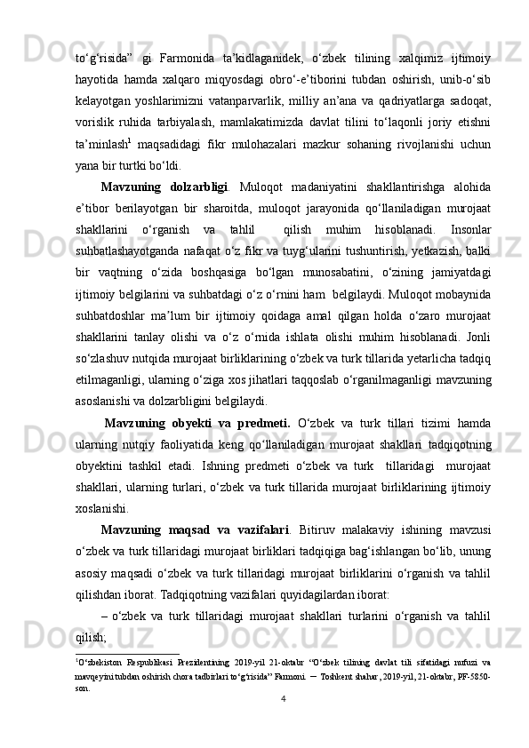 to‘g‘risida”   gi   Farmonida   ta’kidlaganidek,   o‘zbek   tilining   xalqimiz   ijtimoiy
hayotida   hamda   xalqaro   miqyosdagi   obro‘-e’tiborini   tubdan   oshirish,   unib-o‘sib
kelayotgan   yoshlarimizni   vatanparvarlik,   milliy   an’ana   va   qadriyatlarga   sadoqat,
vorislik   ruhida   tarbiyalash,   mamlakatimizda   davlat   tilini   to‘laqonli   joriy   etishni
ta’minlash 1
  maqsadidagi   fikr   mulohazalari   mazkur   sohaning   rivojlanishi   uchun
yana bir turtki bo‘ldi.
Mavzuning   dolzarbligi .   Muloqot   madaniyatini   shakllantirishga   alohida
e’tibor   berilayotgan   bir   sharoitda,   muloqot   jarayonida   qo‘llaniladigan   murojaat
shakllarini   o‘rganish   va   tahlil     qilish   muhim   hisoblanadi.   Insonlar
suhbatlashayotganda  nafaqat  o‘z fikr  va tuyg‘ularini  tushuntirish, yetkazish, balki
bir   vaqtning   o‘zida   boshqasiga   bo‘lgan   munosabatini,   o‘zining   jamiyatdagi
ijtimoiy belgilarini va suhbatdagi o‘z o‘rnini ham  belgilaydi. Muloqot mobaynida
suhbatdoshlar   ma lum   bir   ijtimoiy   qoidaga   amal   qilgan   holda   o‘zaro   murojaatʼ
shakllarini   tanlay   olishi   va   o‘z   o‘rnida   ishlata   olishi   muhim   hisoblanadi.   Jonli
so‘zlashuv nutqida murojaat birliklarining o‘zbek va turk tillarida yetarlicha tadqiq
etilmaganligi, ularning o‘ziga xos jihatlari taqqoslab o‘rganilmaganligi   mavzuning
asoslanishi va dolzarbligini belgilaydi.
Mavzuning   obyekti   va   predmeti.   O‘zbek   va   turk   tillari   tizimi   hamda
ularning   nutqiy   faoliyatida   keng   qo llaniladigan   murojaat   shakllari	
ʻ   tadqiqotning
obyektini   tashkil   etadi.   Ishning   predmeti   o‘zbek   va   turk     tillaridagi     murojaat
shakllari,   ularning   turlari,   o‘zbek   va   turk   tillarida   murojaat   birliklarining   ijtimoiy
xoslanishi. 
Mavzuning   maqsad   va   vazifalari .   Bitiruv   malakaviy   ishining   mavzusi
o‘zbek va turk tillaridagi murojaat birliklari tadqiqiga bag‘ishlangan bo‘lib, unung
asosiy   maqsadi   o‘zbek   va   turk   tillaridagi   murojaat   birliklarini   o‘rganish   va   tahlil
qilishdan iborat. Tadqiqotning vazifalari quyidagilardan iborat:
– o‘zbek   va   turk   tillaridagi   murojaat   shakllari   turlarini   o‘rganish   va   tahlil
qilish;
1
O‘zbekiston   Respublikasi   Prezidentining   2019-yil   21-oktabr   “O‘zbek   tilining   davlat   tili   sifatidagi   nufuzi   va
mavqeyini tubdan oshirish chora tadbirlari to‘g‘risida” Farmoni.  –  Toshkent shahar, 2019-yil, 21-oktabr, PF-5850-
son.
4 