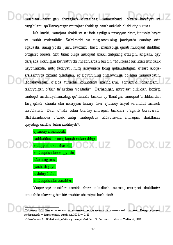 murojaat   qaratilgan   shaxs(lar)   o‘rtasidagi   munosabatni,   o‘zaro   kayfiyat   va
tuyg‘ularni qo‘llanayotgan murojaat shakliga qarab aniqlab olishi qiyin emas.
Ma’lumki, murojaat  shakli  va u ifodalaydigan muayyan davr, ijtimoiy hayot
va   muhit   mahsulidir.   So‘zlovchi   va   tinglovchining   jamiyatda   qanday   orin
egallashi,   uning   yoshi,   jinsi,   lavozimi,   kasbi,   mansabiga   qarab   murojaat   shakllari
o‘zgarib   boradi.   Shu   bilan   birga   murojaat   shakli   xalqning   o‘zligini   anglashi   qay
darajada ekanligini ko‘rsatuvchi mezonlardan biridir. “Murojaat birliklari kundalik
hayotimizda,   nutq   faoliyati,   nutq   jarayonida   keng   qollaniladigan,   o‘zaro   aloqa-
aralashuvga   xizmat   qiladigan,   so‘zlovchining   tinglovchiga   bo‘lgan   munosabatini
ifodalaydigan,   o‘zida   turlicha   konnotativ   ma’nolarni,   semantik   “ohanglarni”
tashiydigan   o‘tkir   ta’sirchan   vositadir 45
.   Darhaqiqat,   murojaat   birliklari   hozirgi
muloqot madaniyatimizdagi qo‘llanishi  tarixda qo‘llanilgan murojaat  birliklaridan
farq   qiladi,   chunki   ular   muayyan   tarixiy   davr,   ijtimoiy   hayot   va   muhit   mahsuli
hisoblanadi.   Davr   o‘tishi   bilan   bunday   murojaat   biriklari   o‘zgarib   boraveradi.
Sh.Iskandarova   o‘zbek   xalqi   muloqotida   ishlatiluvchi   murojaat   shakllarini
quyidagi omillar bilan izohlaydi 46
: 
-ijtimoiy mansublik;
-suhbatdoshlarning tanish-notanishligi; 
-nutqiy harakat sharoiti; 
-muloqotchilarning yoshi; 
-ularning jinsi; 
-yashash joyi; 
-uslubiy holat; 
-muloqotchilar xarakteri .
Yuqoridagi   tasniflar   asosida   shuni   ta’kidlash   lozimki,   murojaat   shakllarini
tanlashda ularning har biri muhim ahamiyat kasb etadi.
45
Nazarova   N .   Лингвистическое   исследование   антропонимов   в   лексической   системе.   Центр   научных
публикаций:  –  https :  journal .  buxdu . uz , 2022.  –   C . 13.
46
  Iskandarova   Sh .  O‘zbek nutq odatining muloqot shakllari: fil. fan. nom. … diss.  –  Toshkent, 1993. 
40 