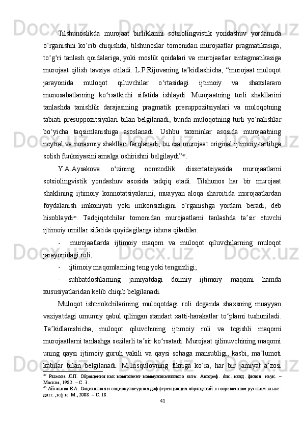 Tilshunoslikda   murojaat   birliklarini   sotsiolingvistik   yondashuv   yordamida
o rganishni   ko rib   chiqishda,   tilshunoslar   tomonidan   murojaatlar   pragmatikasiga,ʻ ʻ
to g ri   tanlash   qoidalariga,   yoki   moslik   qoidalari   va   murojaatlar   sintagmatikasiga
ʻ ʻ
murojaat   qilish   tavsiya   etiladi.   L.P.Rijovaning   ta kidlashicha,   “murojaat   muloqot	
ʼ
jarayonida   muloqot   qiluvchilar   o rtasidagi   ijtimoiy   va   shaxslararo	
ʻ
munosabatlarning   ko rsatkichi   sifatida   ishlaydi.   Murojaatning   turli   shakllarini	
ʻ
tanlashda   tanishlik   darajasining   pragmatik   presuppozitsiyalari   va   muloqotning
tabiati   presuppozitsiyalari   bilan   belgilanadi,   bunda   muloqotning   turli   yo nalishlar	
ʻ
bo yicha   taqsimlanishiga   asoslanadi.   Ushbu   taxminlar   asosida   murojaatning	
ʻ
neytral va norasmiy shakllari farqlanadi, bu esa murojaat original ijtimoiy-tartibga
solish funksiyasini amalga oshirishni belgilaydi” 47
.
Y. А . А ysakova   o zining   nomzodlik   dissertatsiyasida   murojaatlarni	
ʻ
sotsiolingvistik   yondashuv   asosida   tadqiq   etadi.   Tilshunos   har   bir   murojaat
shaklining   ijtimoiy   konnotatsiyalarini,   muayyan   aloqa   sharoitida   murojaatlardan
foydalanish   imkoniyati   yoki   imkonsizligini   o rganishga   yordam   beradi,   deb	
ʻ
hisoblaydi 48
.   Tadqiqotchilar   tomonidan   murojaatlarni   tanlashda   ta sir   etuvchi	
ʼ
ijtimoiy omillar sifatida quyidagilarga ishora qiladilar: 
-     murojaatlarda   ijtimoiy   maqom   va   muloqot   qiluvchilarning   muloqot
jarayonidagi roli;
-     ijtimoiy maqomlarning teng yoki tengsizligi;
-   suhbatdoshlarning   jamiyatdagi   doimiy   ijtimoiy   maqomi   hamda
xususiyatlaridan kelib chiqib belgilanadi.
Muloqot   ishtirokchilarining   muloqotdagi   roli   deganda   shaxsning   muayyan
vaziyatdagi   umumiy   qabul   qilingan   standart   xatti-harakatlar   to plami   tushuniladi.	
ʻ
Ta kidlanishicha,   muloqot   qiluvchining   ijtimoiy   roli   va   tegishli   maqomi	
ʼ
murojaatlarni tanlashga sezilarli ta sir ko rsatadi. Murojaat qilinuvchining maqomi	
ʼ ʻ
uning   qaysi   ijtimoiy   guruh   vakili   va   qaysi   sohaga   mansubligi,   kasbi,   ma lumoti	
ʼ
kabilar   bilan   belgilanadi.   M.Irisqulovning   fikriga   ko ra,   har   bir   jamiyat   a zosi	
ʻ ʼ
47
  Рыжова   Л.П.   Обращения   как   компонент   коммуникативного   акта:   Автореф.   d ис.   канд.   филол.   наук.   –
Москва, 1982.  –  С. 3.
48
  Айсакова Е.А. Социальная и социокультурная дифференциация обращений в современном русском языке:
дисс., к.ф.н: М., 2008.  –  С. 18.
41