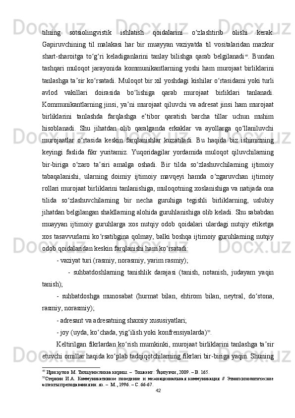 tilning   sotsiolingvistik   ishlatish   qoidalarini   o zlashtirib   olishi   kerak.ʻ
Gapiruvchining   til   malakasi   har   bir   muayyan   vaziyatda   til   vositalaridan   mazkur
shart-sharoitga   to g ri   keladiganlarini   tanlay   bilishga   qarab   belgilanadi	
ʻ ʻ 49
.   Bundan
tashqari   muloqot   jarayonida   kommunikantlarning   yoshi   ham   murojaat   birliklarini
tanlashga ta sir ko rsatadi. Muloqot bir xil yoshdagi kishilar o rtasidami yoki turli	
ʼ ʻ ʻ
avlod   vakillari   doirasida   bo lishiga   qarab   murojaat   birliklari   tanlanadi.	
ʻ
Kommunikantlarning jinsi,  ya ni  murojaat  qiluvchi  va adresat  jinsi  ham  murojaat	
ʼ
birliklarini   tanlashda   farqlashga   e tibor   qaratish   barcha   tillar   uchun   muhim	
ʼ
hisoblanadi.   Shu   jihatdan   olib   qaralganda   erkaklar   va   ayollarga   qo llaniluvchi	
ʻ
murojaatlar   o rtasida   keskin   farqlanishlar   kuzatiladi.   Bu   haqida   biz   ishimizning	
ʻ
keyingi   faslida   fikr   yuritamiz.   Yuqoridagilar   yordamida   muloqot   qiluvchilarning
bir-biriga   o zaro   ta siri   amalga   oshadi.   Bir   tilda   so zlashuvchilarning   ijtimoiy	
ʻ ʼ ʻ
tabaqalanishi,   ularning   doimiy   ijtimoiy   mavqeyi   hamda   o zgaruvchan   ijtimoiy	
ʻ
rollari murojaat birliklarini tanlanishiga, muloqotning xoslanishiga va natijada ona
tilida   so zlashuvchilarning   bir   necha   guruhiga   tegishli   birliklarning,   uslubiy	
ʻ
jihatdan belgilangan shakllarning alohida guruhlanishiga olib keladi. Shu sababdan
muayyan   ijtimoiy   guruhlarga   xos   nutqiy   odob   qoidalari   ulardagi   nutqiy   etiketga
xos tasavvurlarni ko rsatibgina qolmay, balki boshqa ijtimoiy guruhlarning nutqiy	
ʻ
odob qoidalaridan keskin farqlanishi ham ko rsatadi:	
ʻ
- vaziyat turi (rasmiy, norasmiy, yarim rasmiy);
                -   suhbatdoshlarning   tanishlik   darajasi   (tanish,   notanish,   judayam   yaqin
tanish);
-   suhbatdoshga   munosabat   (hurmat   bilan,   ehtirom   bilan,   neytral,   do stona,	
ʻ
rasmiy, norasmiy); 
- adresant va adresatning shaxsiy xususiyatlari; 
- joy (uyda, ko chada, yig ilish yoki konfrensiyalarda)	
ʻ ʻ 50
.
Keltirilgan fikrlardan ko rish mumkinki, murojaat birliklarini tanlashga ta sir	
ʻ ʼ
etuvchi omillar haqida ko plab tadqiqotchilarning fikrlari bir-biriga yaqin. Shuning	
ʻ
49
  Ирисқулов М. Тилшуносликка кириш.  –   Тошкент: Ўқитувчи, 2009.  –  B .  165.  
50
Стернин   И.А.   Коммуникативное   поведение   и   межнациональная   коммуникация   //   Этнопсихологические
аспекты преподавания ин. яз.  –   М., 1996. – С. 66-67.   
42