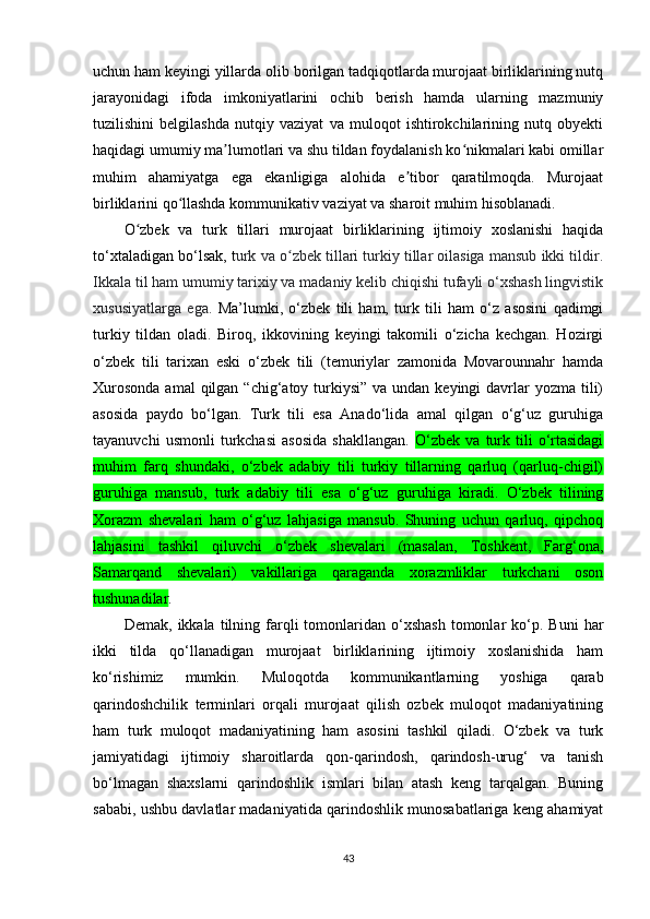 uchun ham keyingi yillarda olib borilgan tadqiqotlarda murojaat birliklarining nutq
jarayonidagi   ifoda   imkoniyatlarini   ochib   berish   hamda   ularning   mazmuniy
tuzilishini   belgilashda   nutqiy   vaziyat   va   muloqot   ishtirokchilarining   nutq   obyekti
haqidagi umumiy ma lumotlari va shu tildan foydalanish ko nikmalari kabi omillarʼ ʻ
muhim   ahamiyatga   ega   ekanligiga   alohida   e tibor   qaratilmoqda.   Murojaat	
ʼ
birliklarini qo llashda kommunikativ vaziyat va sharoit muhim hisoblanadi.	
ʻ
O zbek   va   turk   tillari   murojaat   birliklarining   ijtimoiy   xoslanishi   haqida	
ʻ
to‘xtaladigan bo‘lsak, t urk va o zbek tillari turkiy tillar oilasiga mansub ikki tildir.	
ʻ
Ikkala til ham umumiy tarixiy va madaniy kelib chiqishi tufayli o‘xshash lingvistik
xususiyatlarga   ega.   Ma’lumki,   o‘zbek   tili   ham,   turk   tili   ham   o‘z   asosini   qadimgi
turkiy   tildan   oladi.   Biroq,   ikkovining   keyingi   takomili   o‘zicha   kechgan.   Hozirgi
o‘zbek   tili   tarixan   eski   o‘zbek   tili   (temuriylar   zamonida   Movarounnahr   hamda
Xurosonda  amal  qilgan “chig‘atoy turkiysi” va undan  keyingi  davrlar  yozma tili)
asosida   paydo   bo‘lgan.   Turk   tili   esa   Anado‘lida   amal   qilgan   o‘g‘uz   guruhiga
tayanuvchi   usmonli   turkchasi   asosida   shakllangan.   O‘zbek   va   turk   tili   o‘rtasidagi
muhim   farq   shundaki,   o‘zbek   adabiy   tili   turkiy   tillarning   qarluq   (qarluq-chigil)
guruhiga   mansub,   turk   adabiy   tili   esa   o‘g‘uz   guruhiga   kiradi.   O‘zbek   tilining
Xorazm   shevalari   ham   o‘g‘uz   lahjasiga   mansub.   Shuning   uchun   qarluq,   qipchoq
lahjasini   tashkil   qiluvchi   o‘zbek   shevalari   (masalan,   Toshkent,   Farg‘ona,
Samarqand   shevalari)   vakillariga   qaraganda   xorazmliklar   turkchani   oson
tushunadilar .
Demak,   ikkala  tilning  farqli   tomonlaridan  o‘xshash  tomonlar   ko‘p.  Buni   har
ikki   tilda   qo‘llanadigan   murojaat   birliklarining   ijtimoiy   xoslanishida   ham
ko‘rishimiz   mumkin.   Muloqotda   kommunikantlarning   yoshiga   qarab
qarindoshchilik   terminlari   orqali   murojaat   qilish   ozbek   muloqot   madaniyatining
ham   turk   muloqot   madaniyatining   ham   asosini   tashkil   qiladi.   O‘zbek   va   turk
jamiyatidagi   ijtimoiy   sharoitlarda   qon-qarindosh,   qarindosh-urug‘   va   tanish
bo‘lmagan   shaxslarni   qarindoshlik   ismlari   bilan   atash   keng   tarqalgan.   Buning
sababi, ushbu davlatlar madaniyatida qarindoshlik munosabatlariga keng ahamiyat
43 