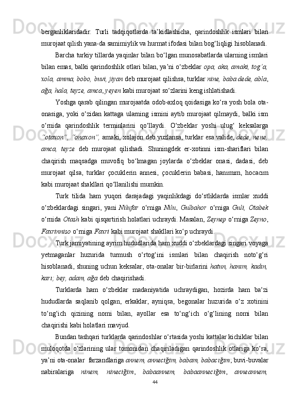 berganliklaridadir.   Turli   tadqiqotlarda   ta’kidlashicha,   qarindoshlik   ismlari   bilan
murojaat qilish yana-da samimiylik va hurmat ifodasi bilan bog‘liqligi hisoblanadi.
Barcha turkiy tillarda yaqinlar bilan bo‘lgan munosabatlarda ularning ismlari
bilan emas, balki qarindoshlik otlari bilan, ya’ni o‘zbeklar   opa, aka, amaki, tog‘a,
xola, amma, bobo, buvi, jiyan  deb murojaat qilishsa, turklar  nine,   baba dede, abla ,
ağa, hala, teyze, amca ,  yeyen  kabi murojaat so‘zlarini keng ishlatishadi. 
Yoshga qarab qilingan murojaatda odob-axloq qoidasiga ko‘ra yosh bola ota-
onasiga,   yoki   o‘zidan   kattaga   ularning   ismini   aytib   murojaat   qilmaydi,   balki   ism
o‘rnida   qarindoshlik   terminlarini   qo‘llaydi.   O‘zbeklar   yoshi   ulug‘   keksalarga
“otaxon”, “onaxon”,   amaki, xolajon deb yuzlansa, turklar   esa valide,   dede, nene,
amca,   teyze   deb   murojaat   qilishadi.   Shuningdek   er-xotinni   ism-shariflari   bilan
chaqirish   maqsadga   muvofiq   bo lmagan   joylarda   o‘zbeklar   onasi,   dadasi,   debʻ
murojaat   qilsa,   turklar   çocuklerin   annesi,   çocuklerin   babasi,   han ı m ı m,   hocac ı m
kabi murojaat shakllari qo llanilishi mumkin.	
ʻ
Turk   tilida   ham   yuqori   darajadagi   yaqinlikdagi   do‘stliklarda   ismlar   xuddi
o‘zbeklardagi   singari,   yani   Nilufar   o‘rniga   Nilu ,   Gulbahor   o‘rniga   Guli,   Otabek
o‘rnida  Otash  kabi qisqartirish holatlari uchraydi. Masalan,   Zeynep  o‘rniga  Zeyno ,
Faxrinniso  o‘rniga  Faxri  kabi murojaat shakllari ko‘p uchraydi. 
Turk jamiyatining ayrim hududlarida ham xuddi o‘zbeklardagi singari voyaga
yetmaganlar   huzurida   turmush   o‘rtog‘ini   ismlari   bilan   chaqirish   noto‘g‘ri
hisoblanadi, shuning uchun keksalar, ota-onalar bir-birlarini   hatun, hanım, kadın,
karı; bey, adam, ağa  deb chaqirishadi. 
Turklarda   ham   o‘zbeklar   madaniyatida   uchraydigan,   hozirda   ham   ba‘zi
hududlarda   saqlanib   qolgan,   erkaklar,   ayniqsa,   begonalar   huzurida   o‘z   xotinini
to‘ng‘ich   qizining   nomi   bilan,   ayollar   esa   to‘ng‘ich   o‘g‘lining   nomi   bilan
chaqirishi kabi holatlari mavjud. 
Bundan tashqari turklarda qarindoshlar o‘rtasida yoshi kattalar kichiklar bilan
muloqotda   o‘zlarining   ular   tomonidan   chaqiriladigan   qarindoshlik   otlariga   ko‘ra,
ya’ni ota-onalar  farzandlariga  annem, anneciğim, babam, babacığım ; buvi-buvalar
nabiralariga   ninem,   nineciğim ,   babaannem,   babaanneciğim ,   anneannem,
44 