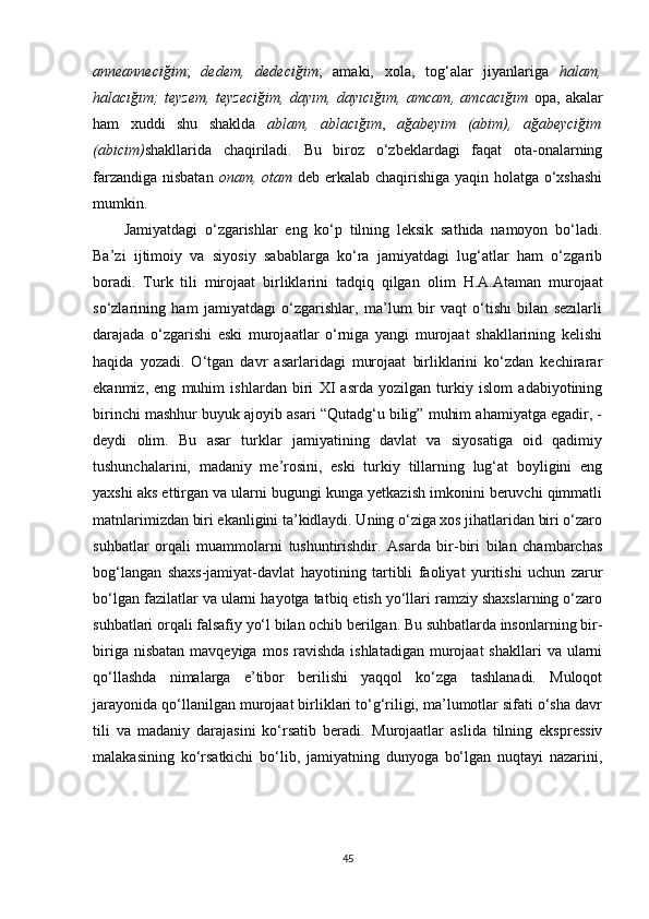 anneanneciğim ;   dedem,   dedeciğim ;   amaki,   xola,   tog‘alar   jiyanlariga   halam,
halacığım;   teyzem,   teyzeciğim,   dayım,   dayıcığım,   amcam,   amcacığım   opa,   akalar
ham   xuddi   shu   shaklda   ablam,   ablacığım ,   ağabeyim   (abim),   ağabeyciğim
(abicim) shakllarida   chaqiriladi .   Bu   biroz   o‘zbeklardagi   faqat   ota-onalarning
farzandiga nisbatan   onam, otam   deb erkalab chaqirishiga yaqin holatga o‘xshashi
mumkin.
Jamiyatdagi   o‘zgarishlar   eng   ko‘p   tilning   leksik   sathida   namoyon   bo‘ladi.
Ba’zi   ijtimoiy   va   siyosiy   sabablarga   ko‘ra   jamiyatdagi   lug‘atlar   ham   o‘zgarib
boradi.   Turk   tili   mirojaat   birliklarini   tadqiq   qilgan   olim   H.A.Ataman   murojaat
so‘zlarining   ham   jamiyatdagi   o‘zgarishlar,   ma’lum   bir   vaqt   o‘tishi   bilan   sezilarli
darajada   o‘zgarishi   eski   murojaatlar   o‘rniga   yangi   murojaat   shakllarining   kelishi
haqida   yozadi.   O‘tgan   davr   asarlaridagi   murojaat   birliklarini   ko‘zdan   kechirarar
ekanmiz,   eng   muhim   ishlardan   biri   XI   asrda   yozilgan   turkiy   islom   adabiyotining
birinchi mashhur buyuk ajoyib asari “Qutadg‘u bilig” muhim ahamiyatga egadir, -
deydi   olim.   Bu   asar   turklar   jamiyatining   davlat   va   siyosatiga   oid   qadimiy
tushunchalarini,   madaniy   me’rosini,   eski   turkiy   tillarning   lug‘at   boyligini   eng
yaxshi aks ettirgan va ularni bugungi kunga yetkazish imkonini beruvchi qimmatli
matnlarimizdan biri ekanligini ta’kidlaydi. Uning o‘ziga xos jihatlaridan biri o‘zaro
suhbatlar   orqali   muammolarni   tushuntirishdir.   Asarda   bir-biri   bilan   chambarchas
bog‘langan   shaxs-jamiyat-davlat   hayotining   tartibli   faoliyat   yuritishi   uchun   zarur
bo‘lgan fazilatlar va ularni hayotga tatbiq etish yo‘llari ramziy shaxslarning o‘zaro
suhbatlari orqali falsafiy yo‘l bilan ochib berilgan. Bu suhbatlarda insonlarning bir-
biriga  nisbatan  mavqeyiga  mos  ravishda   ishlatadigan  murojaat   shakllari   va ularni
qo‘llashda   nimalarga   e’tibor   berilishi   yaqqol   ko‘zga   tashlanadi.   Muloqot
jarayonida qo‘llanilgan murojaat birliklari to‘g‘riligi, ma’lumotlar sifati o‘sha davr
tili   va   madaniy   darajasini   ko‘rsatib   beradi.   Murojaatlar   aslida   tilning   ekspressiv
malakasining   ko‘rsatkichi   bo‘lib,   jamiyatning   dunyoga   bo‘lgan   nuqtayi   nazarini,
45 