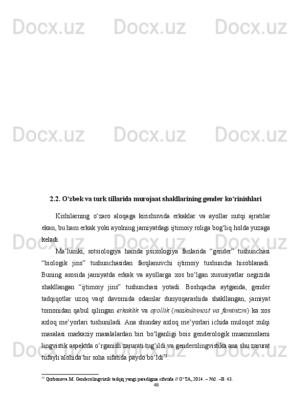 2.2. O‘zbek va turk tillarida murojaat shakllarining gender ko‘rinishlari
Kishilarning   o‘zaro   aloqaga   kirishuvida   erkaklar   va   ayollar   nutqi   ajratilar
ekan, bu ham erkak yoki ayolning jamiyatdagi ijtimoiy roliga bog‘liq holda yuzaga
keladi.
Ma’lumki,   sotsiologiya   hamda   psixologiya   fanlarida   “gender”   tushunchasi
“biologik   jins”   tushunchasidan   farqlanuvchi   ijtimoiy   tushuncha   hisoblanadi.
Buning   asosida   jamiyatda   erkak   va   ayollarga   xos   bo‘lgan   xususiyatlar   negizida
shakllangan   “ijtimoiy   jins”   tushunchasi   yotadi.   Boshqacha   aytganda,   gender
tadqiqotlar   uzoq   vaqt   davomida   odamlar   dunyoqarashida   shakllangan,   jamiyat
tomonidan   qabul   qilingan   erkaklik   va   ayollik   ( maskulinnost   va   feminizm )   ka   xos
axloq me’yorlari tushuniladi. Ana shunday axloq me’yorlari ichida muloqot xulqi
masalasi   markaziy   masalalardan   biri   bo‘lganligi   bois   genderologik   muammolarni
lingvistik aspektda o‘rganish zarurati tug‘ildi va genderolingvistika ana shu zarurat
tufayli alohida bir soha sifatida paydo bo‘ldi 53
.
53
 Qurbonova M. Genderolingvistik tadqiq yangi paradigma sifatida // O‘TA, 2014. – №2. –B. 43.
48 