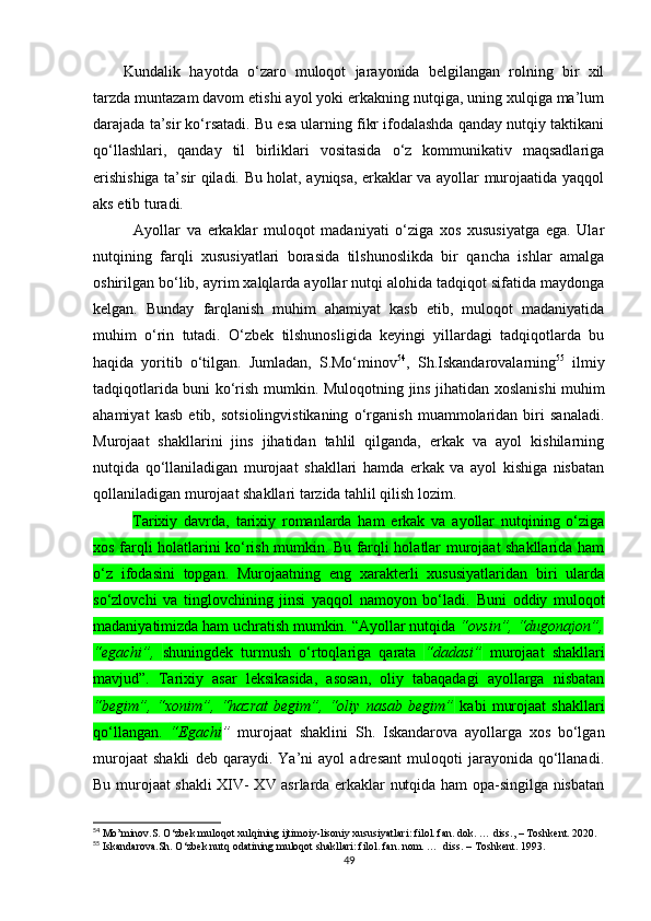 Kundalik   hayotda   o‘zaro   muloqot   jarayonida   belgilangan   rolning   bir   xil
tarzda muntazam davom etishi ayol yoki erkakning nutqiga, uning xulqiga ma’lum
darajada ta’sir ko‘rsatadi. Bu esa ularning fikr ifodalashda qanday nutqiy taktikani
qo‘llashlari,   qanday   til   birliklari   vositasida   o‘z   kommunikativ   maqsadlariga
erishishiga ta’sir qiladi. Bu holat, ayniqsa, erkaklar va ayollar murojaatida yaqqol
aks etib turadi.
Ayollar   va   erkaklar   muloqot   madaniyati   o‘ziga   xos   xususiyatga   ega.   Ular
nutqining   farqli   xususiyatlari   borasida   tilshunoslikda   bir   qancha   ishlar   amalga
oshirilgan bo‘lib, ayrim xalqlarda ayollar nutqi alohida tadqiqot sifatida maydonga
kelgan.   Bunday   farqlanish   muhim   ahamiyat   kasb   etib,   muloqot   madaniyatida
muhim   o‘rin   tutadi.   O‘zbek   tilshunosligida   keyingi   yillardagi   tadqiqotlarda   bu
haqida   yoritib   o‘tilgan.   Jumladan,   S.Mo‘minov 54
,   Sh.Iskandarovalarning 55
  ilmiy
tadqiqotlarida buni ko‘rish mumkin.   Muloqotning jins jihatidan xoslanishi muhim
ahamiyat   kasb   etib,   sotsiolingvistikaning   o‘rganish   muammolaridan   biri   sanaladi.
Murojaat   shakllarini   jins   jihatidan   tahlil   qilganda,   erkak   va   ayol   kishilarning
nutqida   qo‘llaniladigan   murojaat   shakllari   hamda   erkak   va   ayol   kishiga   nisbatan
qollaniladigan murojaat shakllari tarzida tahlil qilish lozim.
Tarixiy   davrda,   tarixiy   romanlarda   ham   erkak   va   ayollar   nutqining   o‘ziga
xos farqli holatlarini ko‘rish mumkin. Bu farqli holatlar murojaat shakllarida ham
o‘z   ifodasini   topgan.   Murojaatning   eng   xarakterli   xususiyatlaridan   biri   ularda
so‘zlovchi   va   tinglovchining   jinsi   yaqqol   namoyon   bo‘ladi.   Buni   oddiy   muloqot
madaniyatimizda ham uchratish mumkin. “Ayollar nutqida  “ovsin”, “dugonajon”,
“egachi”,   shuningdek   turmush   o‘rtoqlariga   qarata   “dadasi”   murojaat   shakllari
mavjud”.   Tarixiy   asar   leksikasida,   asosan,   oliy   tabaqadagi   ayollarga   nisbatan
“begim”,  “xonim”,  “hazrat   begim”,  “oliy   nasab   begim”   kabi   murojaat   shakllari
qo‘llangan.   “Egachi ”   murojaat   shaklini   Sh.   Iskandarova   ayollarga   xos   bo‘lgan
murojaat   shakli   deb   qaraydi.   Ya’ni   ayol   adresant   muloqoti   jarayonida   qo‘llanadi.
Bu murojaat shakli XIV- XV asrlarda erkaklar nutqida ham opa-singilga nisbatan
54
 Mo’minov.S. O‘zbek muloqot xulqining ijtimoiy-lisoniy xususiyatlari: filol. fan. dok. … diss., – Toshkent. 2020.
55
 Iskandarova.Sh. O‘zbek nutq odatining muloqot shakllari: filol. fan. nom. …  diss. – Toshkent. 1993. 
49 