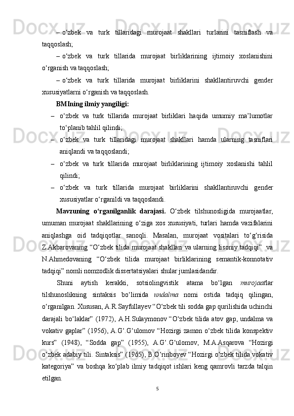 – o‘zbek   va   turk   tillaridagi   murojaat   shakllari   turlarini   tasniflash   va
taqqoslash;
– o‘zbek   va   turk   tillarida   murojaat   birliklarining   ijtimoiy   xoslanishini
o‘rganish va taqqoslash;
– o‘zbek   va   turk   tillarida   murojaat   birliklarini   shakllantiruvchi   gender
xususiyatlarni o‘rganish va taqqoslash.
BMIning i lmiy yangiligi :
– o‘zbek   va   turk   tillarida   murojaat   birliklari   haqida   umumiy   ma’lumotlar
to‘planib  tahlil qilindi;
– o‘zbek   va   turk   tillaridagi   murojaat   shakllari   hamda   ularning   tasniflari
aniqlandi va taqqoslandi; 
– o‘zbek   va   turk   tillarida   murojaat   birliklarining   ijtimoiy   xoslanishi   tahlil
qilindi;
– o‘zbek   va   turk   tillarida   murojaat   birliklarini   shakllantiruvchi   gender
xususiyatlar o‘rganildi va taqqoslandi.
Mavzuning   o‘rganilganlik   darajasi.   O‘zbek   tilshunosligida   murojaatlar,
umuman   murojaat   shakllarining   o‘ziga   xos   xususiyati,   turlari   hamda   vazifalarini
aniqlashga   oid   tadqiqotlar   sanoqli.   Masalan,   murojaat   vositalari   to‘g‘risida
Z.Akbarovaning “O‘zbek tilida murojaat shakllari va ularning lisoniy tadqiqi”   va
N.Ahmedovaning   “O‘zbek   tilida   murojaat   birliklarining   semantik-konnotativ
tadqiqi” nomli nomzodlik dissertatsiyalari shular jumlasidandir. 
Shuni   aytish   kerakki,   sotsiolingvistik   atama   bo‘lgan   murojaat lar
tilshunoslikning   sintaksis   bo‘limida   undalma   nomi   ostida   tadqiq   qilingan,
o‘rganilgan. Xususan, A.R.Sayfullayev “O‘zbek tili sodda gap qurilishida uchinchi
darajali  bo‘laklar”   (1972),   A.H.Sulaymonov “O‘zbek  tilida atov  gap,  undalma va
vokativ gaplar”   (1956),   A.G‘.G‘ulomov  “Hozirgi   zamon  o‘zbek  tilida konspektiv
kurs”   (1948),   “Sodda   gap”   (1955),   A.G‘.G‘ulomov,   M.A.Asqarova   “Hozirgi
o‘zbek adabiy tili. Sintaksis”   (1965),   B.O‘rinboyev “Hozirgi o‘zbek tilida vokativ
kategoriya”   va   boshqa   ko‘plab   ilmiy   tadqiqot   ishlari   keng   qamrovli   tarzda   talqin
etilgan.
5