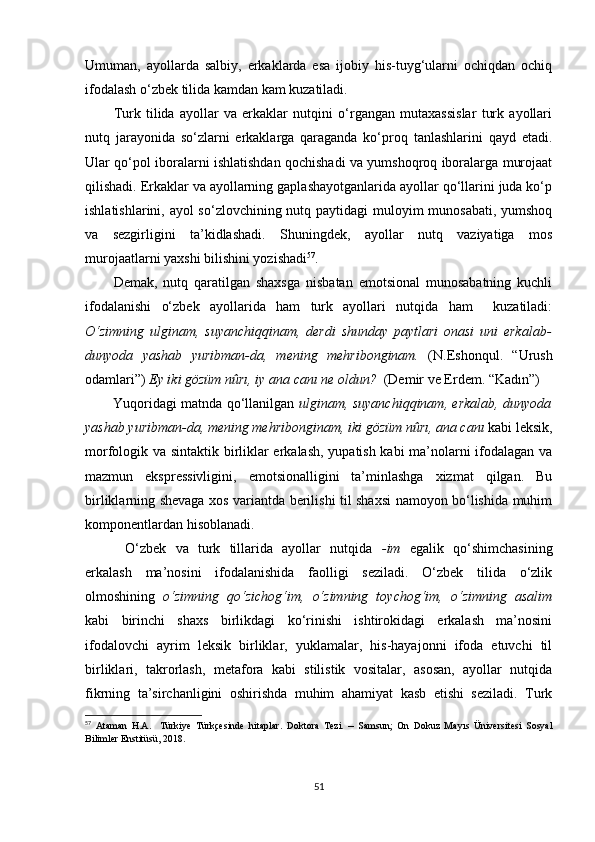 Umuman,   ayollarda   salbiy,   erkaklarda   esa   ijobiy   his-tuyg‘ularni   ochiqdan   ochiq
ifodalash o‘zbek tilida kamdan kam kuzatiladi. 
Turk   tilida   ayollar   va   erkaklar   nutqini   o‘rgangan   mutaxassislar   turk   ayollari
nutq   jarayonida   so‘zlarni   erkaklarga   qaraganda   ko‘proq   tanlashlarini   qayd   etadi.
Ular qo‘pol iboralarni ishlatishdan qochishadi va yumshoqroq iboralarga murojaat
qilishadi. Erkaklar va ayollarning gaplashayotganlarida ayollar qo‘llarini juda ko‘p
ishlatishlarini, ayol  so‘zlovchining nutq paytidagi  muloyim  munosabati, yumshoq
va   sezgirligini   ta’kidlashadi.   Shuningdek,   ayollar   nutq   vaziyatiga   mos
murojaatlarni yaxshi bilishini yozishadi 57
.
Demak,   nutq   qaratilgan   shaxsga   nisbatan   emotsional   munosabatning   kuchli
ifodalanishi   o‘zbek   ayollarida   ham   turk   ayollari   nutqida   ham     kuzatiladi:
O‘zimning   ulginam,   suyanchiqqinam,   derdi   shunday   paytlari   onasi   uni   erkalab-
dunyoda   yashab   yuribman-da,   mening   mehribonginam.   (N.Eshonqul.   “Urush
odamlari”)   Ey iki gözüm nûrı, iy ana canı ne oldun?   (Demir ve Erdem. “Kadın”) 
Yuqoridagi matnda qo‘llanilgan   ulginam, suyanchiqqinam, erkalab, dunyoda
yashab yuribman-da, mening mehribonginam,   iki gözüm nûrı, ana canı   kabi leksik,
morfologik va sintaktik birliklar erkalash, yupatish kabi ma’nolarni ifodalagan va
mazmun   ekspressivligini,   emotsionalligini   ta’minlashga   xizmat   qilgan.   Bu
birliklarning shevaga xos variantda berilishi til shaxsi namoyon bo‘lishida muhim
komponentlardan hisoblanadi.
O‘zbek   va   turk   tillarida   ayollar   nutqida   -im   egalik   qo‘shimchasining
erkalash   ma’nosini   ifodalanishida   faolligi   seziladi.   O‘zbek   tilida   o‘zlik
olmoshining   o‘zimning   qo‘zichog‘im,   o‘zimning   toychog‘im,   o‘zimning   asalim
kabi   birinchi   shaxs   birlikdagi   ko‘rinishi   ishtirokidagi   erkalash   ma’nosini
ifodalovchi   ayrim   leksik   birliklar,   yuklamalar,   his-hayajonni   ifoda   etuvchi   til
birliklari,   takrorlash,   metafora   kabi   stilistik   vositalar,   asosan,   ayollar   nutqida
fikrning   ta’sirchanligini   oshirishda   muhim   ahamiyat   kasb   etishi   seziladi.   Turk
57
  Ataman   H.A.     Türkiye   Türkçesinde   hitaplar .   Doktora   Tezi.   –   Samsun;   On   Dokuz   Mayıs   Üniversitesi   Sosyal
Bilimler Enstitüsü,   2018.
51 