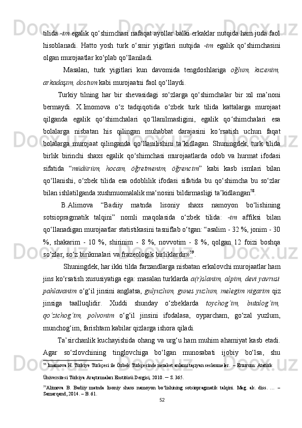 tilida  -im  egalik qo‘shimchasi nafaqat ayollar balki erkaklar nutqida ham juda faol
hisoblanadi.   Hatto   yosh   turk   o‘smir   yigitlari   nutqida   -im   egalik   qo‘shimchasini
olgan murojaatlar ko‘plab qo‘llaniladi.
Masalan,   turk   yigitlari   kun   davomida   tengdoshlariga   oğlum,   kuzenim,
arkadaşım, dostum  kabi murojaatni faol qo‘llaydi.
Turkiy   tilning   har   bir   shevasidagi   so‘zlarga   qo‘shimchalar   bir   xil   ma’noni
bermaydi.   X.Imomova   o z   tadqiqotida   o zbek   turk   tilida   kattalarga   murojaatʻ ʻ
qilganda   egalik   qo shimchalari   qo llanilmasligini,   egalik   qo shimchalari   esa	
ʻ ʻ ʻ
bolalarga   nisbatan   his   qilingan   muhabbat   darajasini   ko rsatish   uchun   faqat	
ʻ
bolalarga   murojaat   qilinganda   qo llanilishini   ta kidlagan.   Shuningdek,   turk   tilida	
ʻ ʼ
birlik   birinchi   shaxs   egalik   qo shimchasi   murojaatlarda   odob   va   hurmat   ifodasi	
ʻ
sifatida   “ müdürüm,   hocam,   öğretmenim,   öğrencim ”   kabi   kasb   ismlari   bilan
qo llanishi,   o zbek   tilida   esa   odoblilik   ifodasi   sifatida   bu   qo‘shimcha   bu   so‘zlar	
ʻ ʻ
bilan ishlatilganda xushmuomalalik ma‘nosini bildirmasligi ta kidlangan	
ʼ 58
. 
B.Alimova   “Badiiy   matnda   lisoniy   shaxs   namoyon   bo‘lishining
sotsiopragmatik   talqini”   nomli   maqolasida   o‘zbek   tilida:   -im   affiksi   bilan
qo‘llanadigan murojaatlar statistikasini tasniflab o‘tgan: “asalim - 32 %, jonim - 30
%,   shakarim   -   10   %,   shirinim   -   8   %,   novvotim   -   8   %,   qolgan   12   foizi   boshqa
so‘zlar, so‘z birikmalari va frazeologik birliklardir» 59
.
Shuningdek, har ikki tilda farzandlarga nisbatan erkalovchi murojaatlar ham
jins ko‘rsatish xususiyatiga ega: masalan turklarda   a(r)slanim, alpim, devi yavrusi
pahlavanim   o‘g‘il jinsini anglatsa,   gulyuzlum, gunes yuzlum, melegim nigarim   qiz
jinsiga   taalluqlidir.   Xuddi   shunday   o‘zbeklarda   toychog‘im,   butalog‘im,
qo‘zichog‘im,   polvonim   o‘g‘il   jinsini   ifodalasa,   oyparcham,   go‘zal   yuzlum,
munchog‘im, farishtam kabilar qizlarga ishora qiladi. 
Ta’sirchanlik kuchayishida ohang va urg‘u ham muhim ahamiyat kasb etadi.
Agar   so‘zlovchining   tinglovchiga   bo‘lgan   munosabati   ijobiy   bo‘lsa,   shu
58
  Imamova H. Türkiye Türkçesi ile Özbek Türkçesinde nezaket anlamı taşıyan seslenmeler.   –  Erzurum:  Atatürk 
Üniversitesi Türkiya Araştırmaları Enstitüsü Dergisi ,  2010.  –   S. 365.
59
Alimova   B.   Badiiy   matnda   lisoniy   shaxs   namoyon   bo‘lishining   sotsiopragmatik   talqini.   Mag.   ak.   diss.   …   –
Samarqand, 2014. – B. 61.
52 