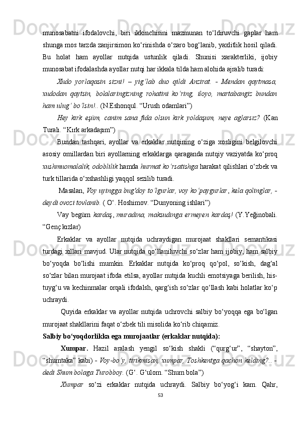 munosabatni   ifodalovchi,   biri   ikkinchisini   mazmunan   to‘ldiruvchi   gaplar   ham
shunga mos tarzda zanjirsimon ko‘rinishda o‘zaro bog‘lanib, yaxlitlik hosil qiladi.
Bu   holat   ham   ayollar   nutqida   ustunlik   qiladi.   Shunisi   xarakterliki,   ijobiy
munosabat ifodalashda ayollar nutqi har ikkala tilda ham alohida ajralib turadi:
Xudo   yorlaqasin   sizni!   –   yig‘lab   duo   qildi   Anzirat.   -   Mendan   qaytmasa,
xudodan   qaytsin,   bolalaringizning   rohatini   ko‘ring,   iloyo,   martabangiz   bundan
ham ulug‘ bo‘lsin!..  ( N.Eshonqul. “Urush odamlari” )
Hey   kırk   eşüm,   canim   sana   fida   olsun   kırk   yoldaşum,   neye   aglarsız?   (Kan
Turalı. “Kırk arkadaşım”)
Bundan   tashqari,   ayollar   va   erkaklar   nutqining   o‘ziga   xosligini   belgilovchi
asosiy omillardan biri ayollarning erkaklarga qaraganda nutqiy vaziyatda ko‘proq
xushmuomalalik, odoblilik  hamda  hurmat ko‘rsatishga  harakat qilishlari o‘zbek va
turk tillarida o‘xshashligi yaqqol sezilib turadi.
 Masalan,  Voy uyingga bug'doy to‘lgurlar, voy ko‘paygurlar ,  kela qolinglar, -
deydi ovozi tovlanib.  ( O‘. Hoshimov. “Dunyoning ishlari”)
Vay   begüm   kardaş ,   muradına,   maksudınga   ermeyen   kardaş!   (Y.Yeğinobali.
“Genç kızlar)
Erkaklar   va   ayollar   nutqida   uchraydigan   murojaat   shakllari   semantikasi
turdagi xillari mavjud. Ular nutqida qo‘llaniluvchi  so‘zlar ham  ijobiy, ham salbiy
bo‘yoqda   bo‘lishi   mumkin.   Erkaklar   nutqida   ko‘proq   qo‘pol,   so‘kish,   dag‘al
so‘zlar bilan murojaat ifoda etilsa, ayollar nutqida kuchli emotsiyaga berilish, his-
tuyg‘u va kechinmalar orqali ifodalsh, qarg‘ish so‘zlar qo‘llash kabi holatlar ko‘p
uchraydi.
Quyida   erkaklar   va   ayollar   nutqida   uchrovchi   salbiy   bo‘yoqqa   ega   bo‘lgan
murojaat shakllarini faqat o‘zbek tili misolida ko‘rib chiqamiz.
Salbiy bo‘yoqdorlikka ega murojaatlar (erkaklar nutqida):
Xumpar.   Hazil   aralash   yengil   so‘kish   shakli   (“qurg‘ur”,   “shayton”,
“shumtaka” kabi)   - Voy-bo‘y, tirikmisan, xumpar, Toshkentga qachon kelding?.. -
dedi Shum bolaga Turobboy.  (G‘. G‘ulom. “Shum bola”)
Xumpar   so‘zi   erkaklar   nutqida   uchraydi.   Salbiy   bo‘yog‘i   kam.   Qahr,
53 