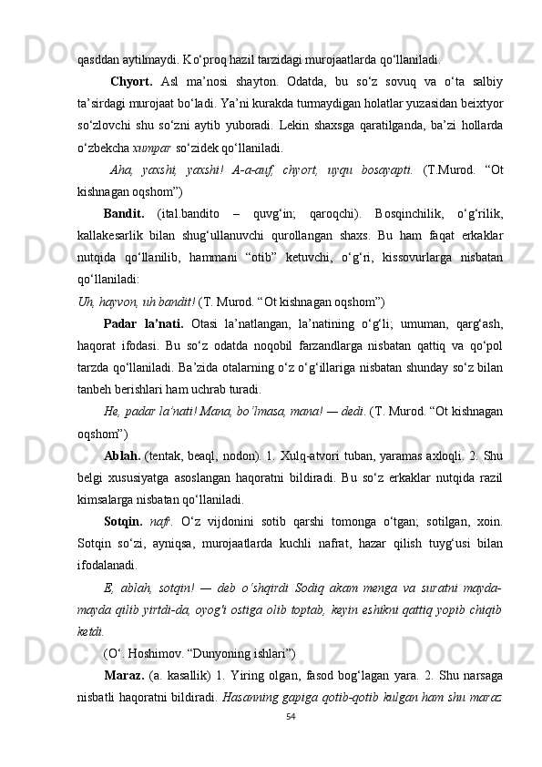 qasddan aytilmaydi. Ko‘proq hazil tarzidagi murojaatlarda qo‘llaniladi.
Chyort.   Asl   ma’nosi   shayton.   Odatda,   bu   so‘z   sovuq   va   o‘ta   salbiy
ta’sirdagi murojaat bo‘ladi. Ya’ni kurakda turmaydigan holatlar yuzasidan beixtyor
so‘zlovchi   shu   so‘zni   aytib   yuboradi.   Lekin   shaxsga   qaratilganda,   ba’zi   hollarda
o‘zbekcha  xumpar  so‘zidek qo‘llaniladi.
Aha,   yaxshi,   yaxshi!   A-a-auf,   chyort,   uyqu   bosayapti.   (T.Murod.   “Ot
kishnagan oqshom”)
Bandit.   (ital.bandito   –   quvg‘in;   qaroqchi).   Bosqinchilik,   o‘g‘rilik,
kallakesarlik   bilan   shug‘ullanuvchi   qurollangan   shaxs.   Bu   ham   faqat   erkaklar
nutqida   qo‘llanilib,   hammani   “otib”   ketuvchi,   o‘g‘ri,   kissovurlarga   nisbatan
qo‘llaniladi:
Uh, hayvon, uh bandit!  (T. Murod. “Ot kishnagan oqshom”)
Padar   la’nati.   Otasi   la’natlangan,   la’natining   o‘g‘li;   umuman,   qarg‘ash,
haqorat   ifodasi.   Bu   so‘z   odatda   noqobil   farzandlarga   nisbatan   qattiq   va   qo‘pol
tarzda qo‘llaniladi. Ba’zida otalarning o‘z o‘g‘illariga nisbatan shunday so‘z bilan
tanbeh berishlari ham uchrab turadi.
He, padar la’nati! Mana, bo‘lmasa, mana! — dedi . (T. Murod. “Ot kishnagan
oqshom”)
Ablah.   (tentak, beaql, nodon). 1. Xulq-atvori tuban, yaramas axloqli. 2. Shu
belgi   xususiyatga   asoslangan   haqoratni   bildiradi.   Bu   so‘z   erkaklar   nutqida   razil
kimsalarga nisbatan qo‘llaniladi.
Sotqin.   nafr.   O‘z   vijdonini   sotib   qarshi   tomonga   o‘tgan;   sotilgan,   xoin.
Sotqin   so‘zi,   ayniqsa,   murojaatlarda   kuchli   nafrat,   hazar   qilish   tuyg‘usi   bilan
ifodalanadi.
E,   ablah,   sotqin!   —   deb   o‘shqirdi   Sodiq   akam   menga   va   suratni   mayda-
mayda qilib yirtdi-da, oyog'i  ostiga olib toptab, keyin eshikni  qattiq yopib chiqib
ketdi.  
(O‘. Hoshimov. “Dunyoning ishlari”)
Maraz.   (a.   kasallik)   1.   Yiring   olgan,   fasod   bog‘lagan   yara.   2.   Shu   narsaga
nisbatli haqoratni bildiradi.   Hasanning gapiga qotib-qotib kulgan ham shu maraz
54 