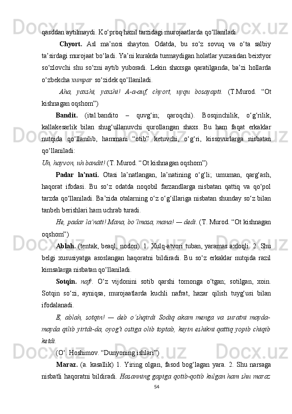 qasddan aytilmaydi. Ko‘proq hazil tarzidagi murojaatlarda qo‘llaniladi.
Chyort.   Asl   ma’nosi   shayton.   Odatda,   bu   so‘z   sovuq   va   o‘ta   salbiy
ta’sirdagi murojaat bo‘ladi. Ya’ni kurakda turmaydigan holatlar yuzasidan beixtyor
so‘zlovchi   shu   so‘zni   aytib   yuboradi.   Lekin   shaxsga   qaratilganda,   ba’zi   hollarda
o‘zbekcha  xumpar  so‘zidek qo‘llaniladi.
Aha,   yaxshi,   yaxshi!   A-a-auf,   chyort,   uyqu   bosayapti.   (T.Murod.   “Ot
kishnagan oqshom”)
Bandit.   (ital.bandito   –   quvg‘in;   qaroqchi).   Bosqinchilik,   o‘g‘rilik,
kallakesarlik   bilan   shug‘ullanuvchi   qurollangan   shaxs.   Bu   ham   faqat   erkaklar
nutqida   qo‘llanilib,   hammani   “otib”   ketuvchi,   o‘g‘ri,   kissovurlarga   nisbatan
qo‘llaniladi:
Uh, hayvon, uh bandit!  (T. Murod. “Ot kishnagan oqshom”)
Padar   la’nati.   Otasi   la’natlangan,   la’natining   o‘g‘li;   umuman,   qarg‘ash,
haqorat   ifodasi.   Bu   so‘z   odatda   noqobil   farzandlarga   nisbatan   qattiq   va   qo‘pol
tarzda qo‘llaniladi. Ba’zida otalarning o‘z o‘g‘illariga nisbatan shunday so‘z bilan
tanbeh berishlari ham uchrab turadi.
He, padar la’nati! Mana, bo‘lmasa, mana! — dedi . (T. Murod. “Ot kishnagan
oqshom”)
Ablah.   (tentak, beaql, nodon). 1. Xulq-atvori tuban, yaramas axloqli. 2. Shu
belgi   xususiyatga   asoslangan   haqoratni   bildiradi.   Bu   so‘z   erkaklar   nutqida   razil
kimsalarga nisbatan qo‘llaniladi.
Sotqin.   nafr.   O‘z   vijdonini   sotib   qarshi   tomonga   o‘tgan;   sotilgan,   xoin.
Sotqin   so‘zi,   ayniqsa,   murojaatlarda   kuchli   nafrat,   hazar   qilish   tuyg‘usi   bilan
ifodalanadi.
E,   ablah,   sotqin!   —   deb   o‘shqirdi   Sodiq   akam   menga   va   suratni   mayda-
mayda qilib yirtdi-da, oyog'i  ostiga olib toptab, keyin eshikni  qattiq yopib chiqib
ketdi.  
(O‘. Hoshimov. “Dunyoning ishlari”)
Maraz.   (a.   kasallik)   1.   Yiring   olgan,   fasod   bog‘lagan   yara.   2.   Shu   narsaga
nisbatli haqoratni bildiradi.   Hasanning gapiga qotib-qotib kulgan ham shu maraz
54