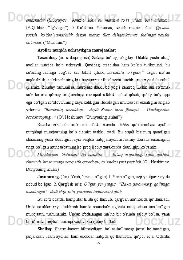 emasmidi?   (S.Siyoyev.   “Avaz”).   Men   bu   marazni   to‘rt   yildan   beri   bilaman.
(A.Qahhor.   “Ig‘vogar”).   3   Ko‘chma.   Yaramas,   zararli   nuqson,   illat.   Qo‘shib
yozish,   ko‘zbo‘yamachilik   degan   maraz   illat   dehqonlarimiz   sha’niga   yaxshi
bo'lmadi.  (“Mushtum”)
Ayollar nutqida uchraydigan murojaatlar:
Tasadduq.   (ar.   sadaqa   qilish)   Sadaqa   bo‘lay,   o‘rgilay.   Odatda   yoshi   ulug‘
ayollar   nutqida   ko‘p   uchraydi.   Quyidagi   misoldan   ham   ko‘rib   turibmizki,   bu
so‘zning   izohiga   bog‘lab   uni   tahlil   qilsak, “barakalla,   o‘rgilav”   degan   ma’no
anglashilib,   so‘zlovchining   his   hayajonini   ifodalovchi   kuchli   emotsiya   deb   qabul
qilamiz.  Bunday  tushunilsa,  murojaat   shakli  bo‘yog‘i   kamroq.  Lekin  uni   so‘zma-
so‘z   tarjima   qilmay   tinglovchiga   murojaat   sifatida   qabul   qilsak,   ijobiy   bo‘yoqqa
ega bo‘lgan so‘zlovchining xayrixohligini ifodalagan munosabat ekanligini anglab
yetamiz.   “Barakalla,   tasadduq!   -   deydi   Ermon   buva   jilmayib.   -   Umringizdan
baraka toping...”  (O‘. Hoshimov. “Dunyoning ishlari”)
Ruscha   erkalash   ma’nosini   ifoda   etuvchi   -ichka   qo‘shimchasi   ayollar
nutqidagi   murojaatning   ko‘p   qismini   tashkil   etadi.   Bu   orqali   biz   nutq   qaratilgan
shaxsning yosh ekanligini, ayni vaqtda nutq jarayonini rasmiy doirada emasligini,
unga bo‘lgan munosabatning ko‘proq ijobiy xarakterda ekanligini ko‘ramiz.
Minutochku,   Gulichka!   Bu   naxallar...   –   to‘siq   orqasidagi   xotin   qoshini
chimirib, biz tomonga yarq etib qaradi-yu, to‘satdan yuzi yorishdi  (O‘. Hoshimov.
Dunyoning ishlari)
Juvonmarg.  (fors. Yosh, bevaqt o‘lgan) 1. Yosh o‘lgan, avji yetilgan paytda
nobud bo‘lgan. 2. Qarg‘ish so‘z .   O‘lgur, yer yutgur. “Ha,-a, juvonmarg, qo‘limga
tushdingmi! - dedi Hoji xola, yosuman tantanasini qilib .
Bu so‘z odatda, kampirlar tilida qo‘llanilib, qarg‘ish ma‘nosida qo‘llaniladi.
Unda   qasddan   niyat   bildirish   hamda   shunchaki   og‘zaki   nutq   uchun   xos   bo‘lgan
murojaatni   tushunamiz.   Undan   ifodalangan   ma’no   bir   o‘rinda   salbiy   bo‘lsa,   yana
bir o‘rinda, neytral, boshqa vaqtda esa ijobiy bo‘ladi.
Shallaqi.   Sharm-hayoni bilmaydigan, bo‘lar-bo‘lmasga janjal ko‘taradigan,
janjalkash.   Ham   ayollar,   ham   erkaklar   nutqida   qo‘llanuvchi   qo‘pol   so‘z.   Odatda,
55 