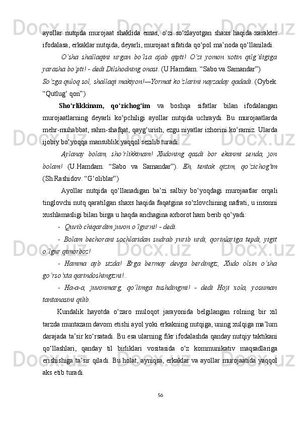 ayollar   nutqida   murojaat   shaklida   emas,   o‘zi   so‘zlayotgan   shaxs   haqida   xarakter
ifodalasa, erkaklar nutqida, deyarli, murojaat sifatida qo‘pol ma’noda qo‘llaniladi.
O‘sha   shallaqini   urgan   bo‘lsa   ajab   qipti!   O‘zi   yomon   xotin   qilg‘iligiga
yarasha bo‘pti! - dedi Dilshodning onasi . (U.Hamdam. “Sabo va Samandar”)
So‘zga quloq sol, shallaqi makiyon!—Yormat ko‘zlarini nayzaday qadadi . (Oybek.
“Qutlug‘ qon”)
Sho‘rlikkinam,   qo‘zichog‘im   va   boshqa   sifatlar   bilan   ifodalangan
murojaatlarning   deyarli   ko‘pchiligi   ayollar   nutqida   uchraydi.   Bu   murojaatlarda
mehr-muhabbat, rahm-shafqat, qayg‘urish, ezgu niyatlar izhorini ko‘ramiz. Ularda
ijobiy bo‘yoqqa mansublik yaqqol sezilib turadi.
Aylanay   bolam,   sho‘rlikkinam!   Xudoning   qasdi   bor   ekanmi   senda,   jon
bolam!   (U.Hamdam.   “Sabo   va   Samandar”).   Eh,   tentak   qizim,   qo‘zichog'im
(Sh.Rashidov. “G‘oliblar”)
Ayollar   nutqida   qo‘llanadigan   ba’zi   salbiy   bo‘yoqdagi   murojaatlar   orqali
tinglovchi nutq qaratilgan shaxs haqida faqatgina so‘zlovchining nafrati, u insonni
xushlamasligi bilan birga u haqda anchagina axborot ham berib qo‘yadi:
- Quvib chiqardim juvon o‘lgurni! - dedi.
- Bolam   bechorani   sochlaridan   sudrab   yurib   urdi,   qorinlariga   tepdi,   yigit
o‘lgur qimorboz!
- Hamma   ayb   sizda!   Erga   bermay   devga   berdingiz,   Xudo   olsin   o‘sha
go‘rso‘xta qarindoshingizni!..
- Ha-a-a,   juvonmarg,   qo‘limga   tushdingmi!   -   dedi   Hoji   xola,   yosuman
tantanasini qilib.
Kundalik   hayotda   o‘zaro   muloqot   jarayonida   belgilangan   rolning   bir   xil
tarzda muntazam davom etishi ayol yoki erkakning nutqiga, uning xulqiga ma’lum
darajada ta’sir ko‘rsatadi. Bu esa ularning fikr ifodalashda qanday nutqiy taktikani
qo‘llashlari,   qanday   til   birliklari   vositasida   o‘z   kommunikativ   maqsadlariga
erishishiga ta’sir qiladi. Bu holat, ayniqsa, erkaklar va ayollar murojaatida yaqqol
aks etib turadi.
56 