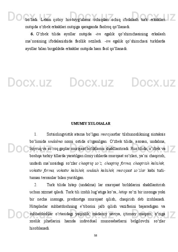 bo‘ladi.   Lekin   ijobiy   his-tuyg‘ularni   ochiqdan   ochiq   ifodalash   turk   erkaklari
nutqida o‘zbek erkaklari nutqiga qaraganda faolroq qo‘llanadi.
6. O‘zbek   tilida   ayollar   nutqida   -im   egalik   qo‘shimchasining   erkalash
ma’nosining   ifodalanishida   faollik   seziladi.   -im   egalik   qo‘shimchasi   turklarda
ayollar bilan birgalikda erkaklar nutqida ham faol qo‘llanadi.
                                                   UMUMIY XULOSALAR
1. S otsiolingvistik   atama   bo‘lgan   murojaat lar   tilshunoslikning   sintaksis
bo‘limida   undalma   nomi   ostida   o‘rganilgan.   O‘zbek   tilida,   asosan,   undalma,
buyruq va so‘roq gaplar murojaat birliklarini shakllantiradi.  Rus tilida, o‘zbek va
boshqa turkiy tillarda yaratilgan ilmiy ishlarda murojaat so‘zlari, ya’ni chaqirish,
undash   ma’nosidagi   so‘zlar   chaqiriq   so‘z,   chaqiriq   forma,   chaqirish   kelishik,
vokativ   forma,   vokativ   kelishik,   undash   kelishik,   murojaat   so‘zlar   kabi   turli-
tuman terminlar bilan yuritilgan.  
2. Turk   tilida   hitap   (undalma)   lar   murojaat   birliklarini   shakllantirish
uchun xizmat qiladi. Turk tili izohli lug‘atiga ko‘ra,  hitap  so‘zi bir insonga yoki
bir   necha   insonga,   predmetga   murojaat   qilish,   chaqirish   deb   izohlanadi.
Hitaplarlar   suhbatdoshning   e’tiborini   jalb   qilish   vazifasini   bajaradigan   va
suhbatdoshlar   o‘rtasidagi   yaqinlik,   madaniy   saviya,   ijtimoiy   maqom,   o‘ziga
xoslik   jihatlarini   hamda   individual   munosabatlarni   belgilovchi   so‘zlar
hisoblanadi.
58 