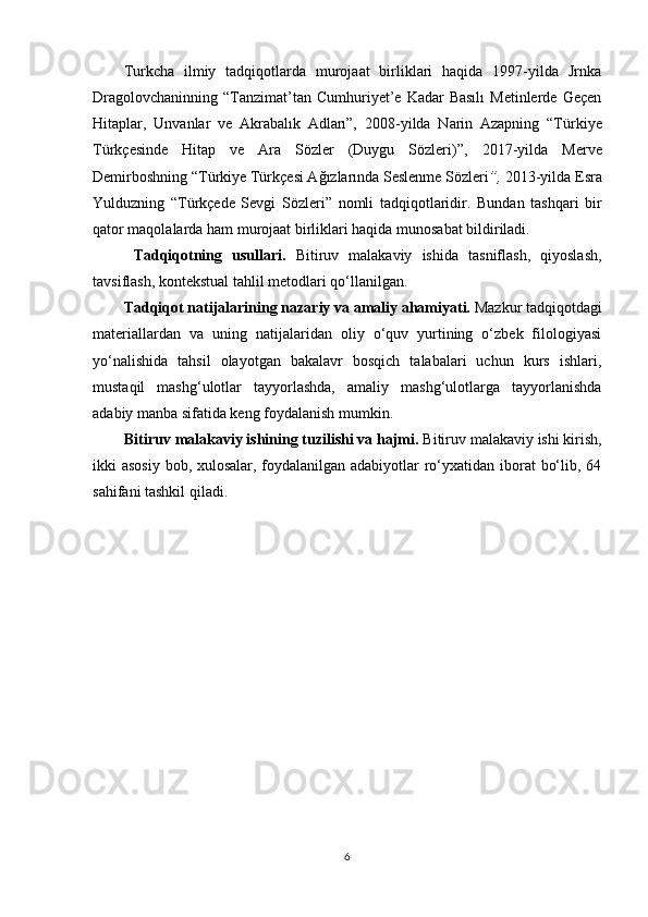 Turkcha   ilmiy   tadqiqotlarda   murojaat   birliklari   haqida   1997-yilda   Jrnka
Dragolovchaninning  “ Tanzimat’tan  Cumhuriyet’e  Kadar  Basılı   Metinlerde  Geçen
Hitaplar,   Unvanlar   ve   Akrabalık   Adları”,   2008-yilda   Narin   Azapning   “T ürkiye
Türkçesinde   Hitap   ve   Ara   Sözler   (Duygu   Sözleri)”,   2017-yilda   Merve
Demirboshning “ Türkiye Türkçesi Ağızlarında Seslenme Sözleri ”,  2013-yilda Esra
Yulduzning   “ Türkçede   Sevgi   Sözleri”   nomli   tadqiqotlaridir .   Bundan   tashqari   bir
qator maqolalarda ham murojaat birliklari haqida munosabat bildiriladi.
  Tadqiqotning   usullari.   Bitiruv   malakaviy   ishi da   tasniflash,   qiyoslash,
tavsiflash, kontekstual tahlil metodlari qo‘llanilgan. 
Tadqiqot   natijalarining  nazariy  va amaliy ahamiyati.   Mazkur tadqiqotdagi
materiallardan   va   uning   natijalaridan   oliy   o‘quv   yurtining   o‘zbek   filologiyasi
yo‘nalishida   tahsil   olayotgan   bakalavr   bosqich   talabalari   uchun   kurs   ishlari,
mustaqil   mashg‘ulotlar   tayyorlashda,   amaliy   mashg‘ulotlarga   tayyorlanishda
adabiy manba sifatida keng foydalanish mumkin. 
Bitiruv malakaviy ishining tuzilishi va hajmi.  Bitiruv malakaviy   ishi kirish,
ikki asosiy bob, xulosalar, foydalanilgan adabiyotlar ro‘yxatidan iborat  bo‘lib, 64
sahifani tashkil qiladi.
6