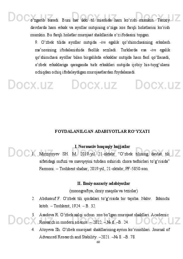 o zgarib   boradiʻ .   Buni   har   ikki   til   misolida   ham   ko‘rish   mumkin.   Tarixiy
davrlarda   ham   erkak   va   ayollar   nutqining   o‘ziga   xos   farqli   holatlarini   ko‘rish
mumkin. Bu farqli holatlar murojaat shakllarida o‘z ifodasini topgan. 
9.   O‘zbek   tilida   ayollar   nutqida   -im   egalik   qo‘shimchasining   erkalash
ma’nosining   ifodalanishida   faollik   seziladi.   Turklarda   esa   -im   egalik
qo‘shimchasi   ayollar   bilan   birgalikda   erkaklar   nutqida   ham   faol   qo‘llanadi ,
o‘zbek   erkaklariga   qaraganda   turk   erkaklari   nutqida   ijobiy   his-tuyg‘ularni
ochiqdan ochiq ifodalaydigan murojaatlardan foydalanadi.
FOYDALANILGAN ADABIYOTLAR RO‘YXATI
I. Normativ huquqiy hujjatlar
1. Mirziyoyev   SH.   M.   2019-yil   21-oktabr   “O‘zbek   tilining   davlat   tili
sifatidagi nufuzi va mavqeyini tubdan oshirish chora tadbirlari to‘g‘risida”
Farmoni.   –  Toshkent shahar, 2019-yil, 21-oktabr, PF-5850-son.
II.   Ilmiy-nazariy adabiyotlar  
(monografiya, ilmiy maqola va tezislar)
2. Abdurauf   F.   O‘zbek   tili   qoidalari   to‘g‘risida   bir   tajriba.   Nahv.     Ikkinchi
kitob.  –  Toshkent, 1924.  –  B.  32.
3. Asadova R. O‘zbek xalqi uchun  xos bo‘lgan murojaat shakllari. Academic 
Research in modern science.  –  2022.  –  № 6.  –B.  24.
4. Atoyeva Sh. O‘zbek murojaat shakllarining ayrim ko‘rinishlari. Journal of
Advanced Research and Stability.  – 2021.   – №  8.  –B. 78.
60 