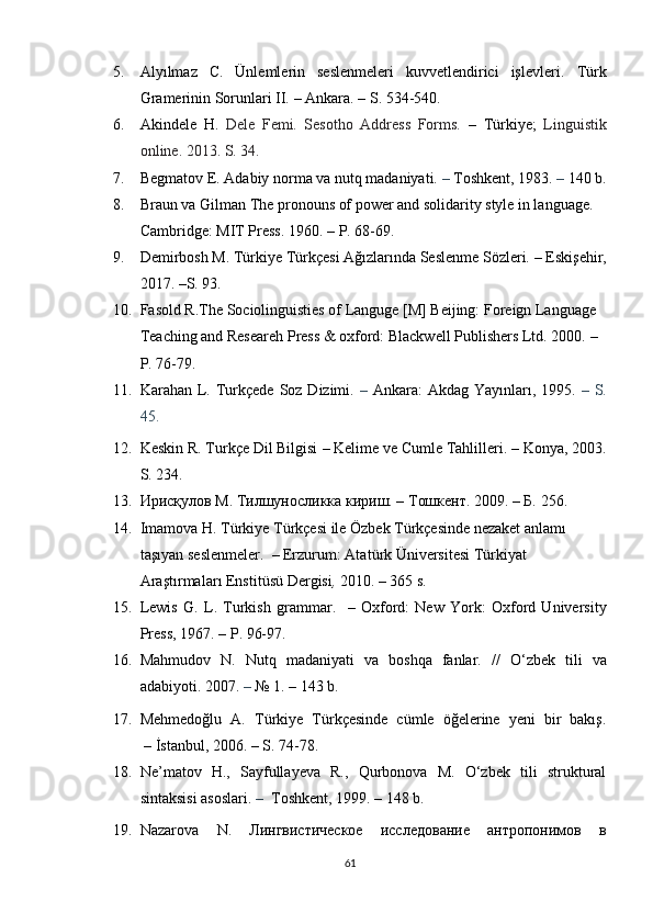 5. Alyılmaz   C.   Ünlemlerin   seslenmeleri   kuvvetlendirici   işlevleri.   Türk
Gramerinin Sorunlari II.  –   Ankara.  – S. 534-540.
6. Akindele   H.   Dele   Femi.   Sesotho   Address   Forms.   –   Türkiye;   Linguistik
online.   2013. S. 34.
7. Begmatov E. Adabiy norma va nutq madaniyati.  –  Toshkent, 1983.  –  140 b.
8. Braun va Gilman  The pronouns of power and solidarity style in language.
Cambridge: MIT Press.   1960.  – P. 68-69.
9. Demirbosh M.  Türkiye Türkçesi Ağızlarında Seslenme Sözleri.  –  Eskişehir ,
2017.  –S. 93.
10. Fasold R.The Sociolinguisties of Languge [M] Beijing: Foreign Language 
Teaching and Researeh Press & oxford: Blackwell Publishers Ltd. 2000.  –
P. 76-79.
11. Karahan L. Turkçede Soz Dizimi.   –   Ankara:  Akdag Yay ın lar ı , 1995.   – S.
45.
12. Keskin R. Turkçe Dil Bilgisi  –  Kelime ve Cumle Tahlilleri.  –  Konya, 2003.
S. 234.
13. Ирисқулов М. Тилшуносликка кириш. – Тошкент. 2009. – Б.  256 .
14. Imamova   H .  T ü rkiye   T ü rk ç esi   ile  Ö zbek   T ü rk ç esinde   nezaket   anlam ı 
ta şı yan   seslenmeler .   –   Erzurum :  Atat ü rk  Ü niversitesi   T ü rkiyat  
Ara ş t ı rmalar ı  Enstit ü s ü  Dergisi ,  2010.   –  365 s. 
15. Lewis   G.   L.   Turkish   grammar .     –   Oxford:   New   York:   Oxford   University
Press,  1967.  –  P. 96-97.
16. Mahmudov   N.   Nutq   madaniyati   va   boshqa   fanlar.   //   O‘zbek   tili   va
adabiyoti. 2007.  –  №  1 .  – 143 b.
17. Mehmedoğlu   A.   Türkiye   Türkçesinde   cümle   öğelerine   yeni   bir   bakış .
  –   İstanbul, 2006.  – S. 74-78.
18. Ne’matov   H.,   Sayfullayeva   R.,   Qurbonova   M.   O‘zbek   tili   struktural
sintaksisi asoslari.  –   Toshkent, 1999.  – 148 b.
19. Nazarova   N .   Лингвистическое   исследование   антропонимов   в
61 