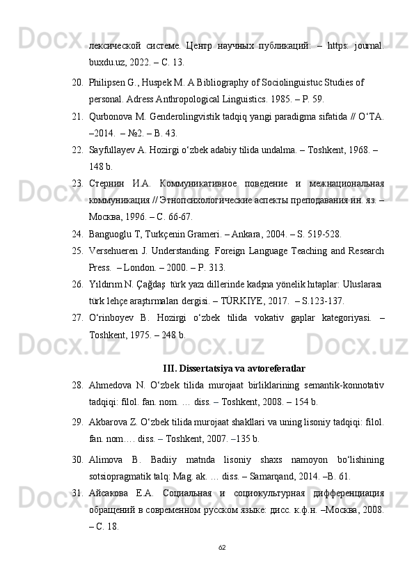 лексической   системе.   Центр   научных   публикаций:   –   https :   journal .
buxdu . uz , 2022.  –   C . 13.
20. Philipsen   G., Huspek M.   A Bibliography of Sociolinguistuc Studies of 
personal. Adress Anthropological Linguistics. 1985.  –  P. 59.
21. Qurbonova M. Genderolingvistik tadqiq yangi paradigma sifatida // O‘TA.
– 2014.   –  №2.  – B.  43.
22. Sayfullayev A. Hozirgi o‘zbek adabiy tilida undalma.  –  Toshkent, 1968.  –
148 b.
23. Стернин   И.А.   Коммуникативное   поведение   и   межнациональная
коммуникация // Этнопсихологические аспекты преподавания ин. яз. –
Москва, 1996. – С. 66-67.
24. Banguoglu T, Turkçenin Grameri.  –  Ankara, 2004.  –  S. 519-528.
25. Versehueren   J.   Understanding.   Foreign   Language   Teaching   and   Research
Press.   –  London.  –  2000.  –  P. 313.
26. Yıldırım N. Çağdaş  türk yazı dillerinde kadşna yönelik hıtaplar: Uluslarası
türk lehçe araştırmaları dergisi.  –  TÜRKIYE, 2017.   –  S.123-137 .
27. O‘rinboyev   B.   Hozirgi   o‘zbek   tilida   vokativ   gaplar   kategoriyasi.   –
Toshkent, 1975.  –  248 b.
III. Dissertatsiya va avtoreferatlar
28. Ahmedova   N.   O‘zbek   tilida   murojaat   birliklarining   semantik-konnotativ
tadqiqi: filol. fan. nom. … diss.  –  Toshkent, 2008.  – 154 b.
29. Akbarova Z. O‘zbek tilida murojaat shakllari va uning lisoniy tadqiqi: filol.
fan. nom…. diss.  –  Toshkent, 2007.  – 135 b. 
30. Alimova   B.   Badiiy   matnda   lisoniy   shaxs   namoyon   bo‘lishining
sotsiopragmatik talq: Mag. ak. … diss.  –  Samarqand, 2014.  – B. 61.
31. Айсакова   Е.А.   Социальная   и   социокультурная   дифференциация
обращений в современном русском языке: дисс. к.ф.н. –М o сква, 2008.
– С. 18.
62 