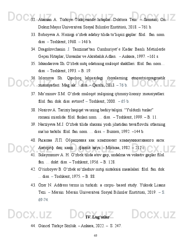 32. Ataman   A.   Türkiye   Türkçesinde   hitaplar .   Doktora   Tezi.   –   Samsun;   On
Dokuz Mayıs   Üniversitesi Sosyal Bilimler Enstitüsü,   2018 .  – 761 b.
33. Boboyeva A. Hozirgi o‘zbek adabiy tilida to‘liqsiz gaplar: filol.  fan. nom.
diss.  –  Toshkent; 1968.  –  146 b.
34. Dragolovchanin   J.   Tanzimat’tan   Cumhuriyet’e   Kadar   Basılı   Metinlerde
Geçen Hitaplar, Unvanlar ve Akrabalık Adları.   –  Ankara, 1997.  –161 s .
35. Iskandarova Sh. O‘zbek nutq odatining muloqot shakllari: filol. fan. nom…
diss.  –  Toshkent, 1993.  – B. 19.
36. Islomova   Sh.   Qipchoq   lahjasidagi   iboralarning   etnosotsiopragmatik
xususiyatlari: Mag. ak… diss.  –  Qarshi, 2013.  – 76 b.
37. Mo‘minov   S.M.   O‘zbek   muloqot   xulqining   ijtimoiy-lisoniy   xususiyatlari:
filol. fan. dok. diss. avtoref.  –  Toshkent, 2000.   – 65 b.   
38. Nosirov A. Tarixiy haqiqat va uning badiiy talqini. “Yulduzli tunlar” 
romani misolida: filol. fanlari nom. … diss.    –  Toshkent, 1999.  – B.  11.
39. Narziyeva M.J.  O‘zbek tilida shaxsni  yosh jihatidan tavsiflovchi  otlarning
ma’no tarkibi: filol. fan. nom. … diss.  –    Buxoro, 1992.  –144 b. 
40. Рыжова   Л.П.   Обращения   как   компонент   коммуникативного   акта:
Автореф.  d иц. канд…. филол. наук. – Москва, 1982.  – 212  с.
41. Sulaymonov A. H. O‘zbek tilida atov gap, undalma va vokativ gaplar filol.
fan. … dokt. diss.  –  Toshkent , 1956.  – B. 128.
42. O‘rinboyev B. O‘zbek so‘zlashuv nutqi sintaksisi masalalari: filol. fan. dok.
... diss.  –  Toshkent, 1975.  – B. 88.
43. Özer   N.   Address   terms   in   turkish:   a   corpu-   based   study .   Yüksek   Lisans
Tezi.   –   Mersin:  Mersin  Üniversitesi  Sosyal  Bilimler  Enstitüsü,  2019.   – S.
69-74.
IV. Lug‘atlar
44. Güncel Türkçe Sözlük.  –  Ankara, 2022.  –    S. 247.
63 