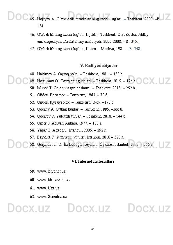 45. Hojiyev A. O‘zbek tili terminlarining izohli lug‘ati.   –   Toshkent, 2000.   –B.
134.
46. O‘zbek tilining izohli lug‘ati. II jild.  –  Toshkent: O‘zbekiston Milliy 
ensiklopediyasi Davlat ilmiy nashriyoti, 2006-2008.  – B. 345.
47. O‘zbek tilining izohli lug‘ati, II tom.  –  Moskva, 1981.  – B. 248.
V. Badiiy adabiyotlar
48. Hakimov A. Oqsoq bo‘ri.  – Toshkent,  1981.  –  158 b. 
49. Hoshimov O‘. Dunyoning ishlari.  – Toshkent, 2019. – 176 b.
50. Murod T. Ot kishnagan oqshom.   –   Toshkent,  2018.  –  252 b.
51. Ойбек. Болалик.  –  Тошкент,   1963.  –  70   б.
52. Ойбек. Қутлуғ қон. – Тошкент ,  1969. –190   б.
53. Qodiriy A. O‘tkan kunlar .  – Toshkent, 1995 .  –366 b.
54. Qodirov P. Yulduzli tunlar. – Toshkent ,  2018. – 544 b.
55. Ömer S. Adıvar. Ankara, 1977.  –  1 80 s. 
56. Yaşar K. Ağaoğlu. İstanbul, 2005.  –  2 92 s. 
57. Baykurt, F.  Irazca’nın dirliği . İstanbul, 2010  –   320 s.
58. Gürpınar, H. R. İki hödüğün seyahati. Öyküler. İstanbul, 1995.  –   356 s. 
VI. Internet materiallari
59. www. Ziyonet.uz
60. www. kh-davron.uz
61. www. U za.uz
62. www. Scientist.uz
64 