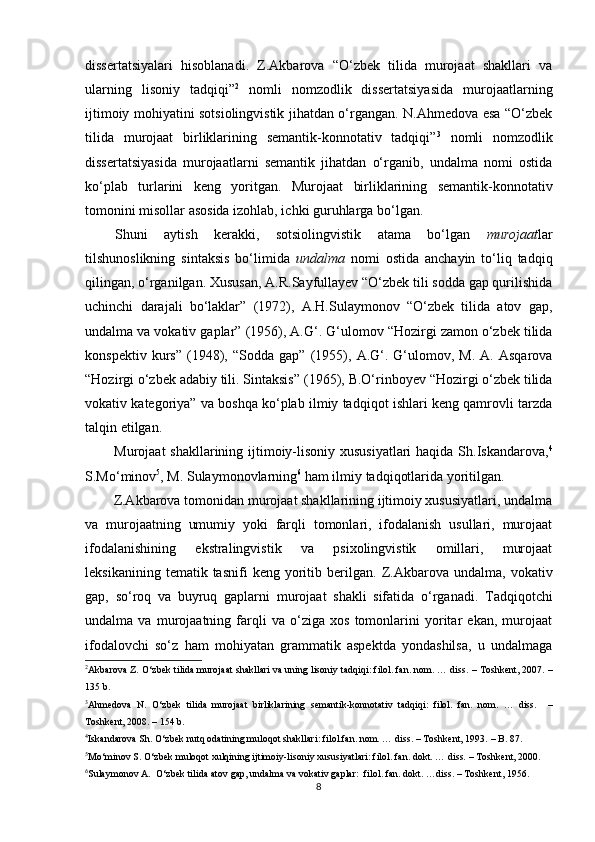 dissertatsiyalari   hisoblanadi.   Z.Akbarova   “O‘zbek   tilida   murojaat   shakllari   va
ularning   lisoniy   tadqiqi” 2
  nomli   nomzodlik   dissertatsiyasida   murojaatlarning
ijtimoiy mohiyatini sotsiolingvistik jihatdan o‘rgangan. N.Ahmedova esa “O‘zbek
tilida   murojaat   birliklarining   semantik-konnotativ   tadqiqi” 3
  nomli   nomzodlik
dissertatsiyasida   murojaatlarni   semantik   jihatdan   o‘rganib,   undalma   nomi   ostida
ko‘plab   turlarini   keng   yoritgan.   Murojaat   birliklarining   semantik-konnotativ
tomonini misollar asosida izohlab, ichki guruhlarga bo‘lgan.
Shuni   aytish   kerakki,   sotsiolingvistik   atama   bo‘lgan   murojaat lar
tilshunoslikning   sintaksis   bo‘limida   undalma   nomi   ostida   anchayin   to‘liq   tadqiq
qilingan, o‘rganilgan. Xususan, A.R.Sayfullayev “O‘zbek tili sodda gap qurilishida
uchinchi   darajali   bo‘laklar”   (1972),   A.H.Sulaymonov   “O‘zbek   tilida   atov   gap,
undalma va vokativ gaplar”  (1956),  A.G‘.  G‘ulomov “Hozirgi zamon o‘zbek tilida
konspektiv   kurs”   (1948),   “Sodda  gap”   (1955),   A.G‘.  G‘ulomov,  M.   A.   Asqarova
“Hozirgi o‘zbek adabiy tili. Sintaksis”  (1965),  B.O‘rinboyev “Hozirgi o‘zbek tilida
vokativ kategoriya” va boshqa ko‘plab ilmiy tadqiqot ishlari keng qamrovli tarzda
talqin etilgan.
Murojaat  shakllarining ijtimoiy-lisoniy xususiyatlari  haqida Sh.Iskandarova, 4
S.Mo‘minov 5
, M. Sulaymonovlarning 6
 ham ilmiy tadqiqotlarida yoritilgan.
Z.Akbarova tomonidan murojaat shakllarining ijtimoiy xususiyatlari, undalma
va   murojaatning   umumiy   yoki   farqli   tomonlari,   ifodalanish   usullari,   murojaat
ifodalanishining   ekstralingvistik   va   psixolingvistik   omillari,   murojaat
leksikanining   tematik  tasnifi   keng  yoritib  berilgan.   Z.Akbarova   undalma,  vokativ
gap,   so‘roq   va   buyruq   gaplarni   murojaat   shakli   sifatida   o‘rganadi.   T adqiqotchi
undalma   va   murojaatning   farqli   va   o‘ziga   xos   tomonlarini   yoritar   ekan,   murojaat
ifodalovchi   so‘z   ham   mohiyatan   grammatik   aspektda   yondashilsa,   u   undalmaga
2
Akbarova Z. O‘zbek tilida murojaat shakllari va uning lisoniy tadqiqi: filol. fan. nom. … diss.  –  Toshkent, 2007.  –
135 b. 
3
Ahmedova   N.   O‘zbek   tilida   murojaat   birliklarining   semantik-konnotativ   tadqiqi:   filol.   fan.   nom.   …   diss.     –
Toshkent, 2008.   – 154 b.
4
Iskandarova Sh. O‘zbek nutq odatining muloqot shakllari: filol.fan. nom. … diss.  –  Toshkent, 1993.  – B. 87.
5
Mo‘minov S. O‘zbek muloqot xulqining ijtimoiy-lisoniy xususiyatlari: filol. fan. dokt. … diss.  –  Toshkent, 2000. 
6
Sulaymonov A.  O‘zbek tilida atov gap, undalma va vokativ gaplar:  filol. fan. dokt. …diss.  –  Toshkent , 1956.
8 