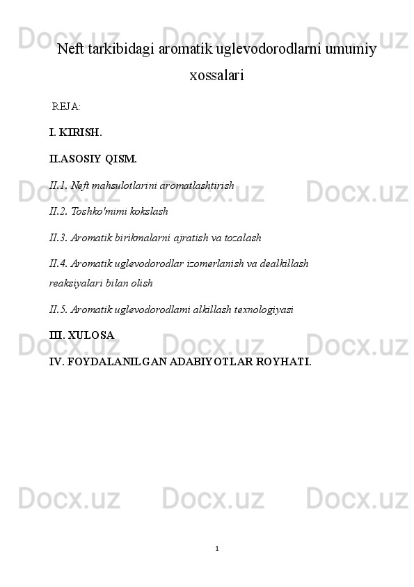Neft tarkibidagi aromatik uglevodorodlarni umumiy
xossalari
 REJA:
I. KIRISH.
II.ASOSIY QISM.
II.1. Neft mahsulotlarini aromatlashtirish
II.2. Toshko'mimi kokslash
II.3. Aromatik birikmalarni ajratish va tozalash
II.4. Aromatik uglevodorodlar izomerlanish va dealkillash
reaksiyalari bilan olish
II.5. Aromatik uglevodorodlami alkillash texnologiyasi
III.  XULOSA
IV. FOYDALANILGAN ADABIYOTLAR ROYHATI.
1 