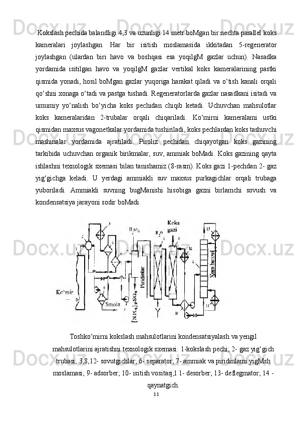  Kokslash pechida balandligi 4,3 va uzunligi 14 metr boMgan bir nechta parallel koks
kameralari   joylashgan.   Har   bir   isitish   moslamasida   ikkitadan   5-regenerator
joylashgan   (ulardan   biri   havo   va   boshqasi   esa   yoqilgM   gazlar   uchun).   Nasadka
yordamida   isitilgan   havo   va   yoqilgM   gazlar   vertikal   koks   kameralarining   pastki
qismida yonadi, hosil  boMgan gazlar  yuqoriga harakat qiladi va o‘tish kanali  orqali
qo‘shni xonaga o‘tadi va pastga tushadi. Regeneratorlarda gazlar nasadkani isitadi va
umumiy   yo‘nalish   bo‘yicha   koks   pechidan   chiqib   ketadi.   Uchuvchan   mahsulotlar
koks   kameralaridan   2-trubalar   orqali   chiqariladi.   Ko‘mirni   kameralami   ustki
qismidan maxsus vagonetkalar yordamida tushiriladi, koks pechlardan koks tashuvchi
mashinalar   yordamida   ajratiladi.   Piroliz   pechidan   chiqayotgan   koks   gazining
tarkibida uchuvchan organik birikmalar, suv, ammiak boMadi. Koks  gazining qayta
ishlashni texnologik sxemasi bilan tanishamiz (8-rasm). Koks gazi 1-pechdan 2- gaz
yig‘gichga   keladi.   U   yerdagi   ammiakli   suv   maxsus   purkagichlar   orqali   trubaga
yuboriladi.   Ammiakli   suvning   bugManishi   hisobiga   gazni   birlamchi   sovush   va
kondensatsiya jarayoni sodir boMadi.
Toshko‘mirni kokslash mahsulotlarini kondensatsiyalash va yengil
mahsulotlarini ajratishni texnologik sxemasi: 1-kokslash pechi; 2- gaz yig‘gich
trubasi; 3,8,12- sovutgichlar; 6- separator; 7- ammiak va piridinlami yigMsh
moslamasi; 9- adsorber; 10- isitish vositasj;l 1- desorber; 13- deflegmator; 14 -
qaynatgich.
11 