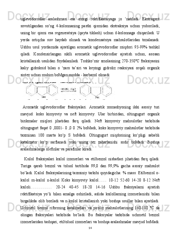 uglevodorodlar   aralashmasi   esa   oxirgi   rektifikatsiyaga   jo   ‘natiladi.   Ekstragent
sovutilgandan   so‘ng   4-kolonnaning   pastki   qismidan   ekstraksiya   uchun   yuboriladi,
uning   bir   qismi   esa   regeneratsiya   (qayta   tiklash)   uchun   6-kolonnaga   chiqariladi.   U
yerda   ortiqcha   suv   haydab   olinadi   va   kondensatsiya   mahsulotlaridan   tozalanadi.
Ushbu   usul   yordamida   ajratilgan   aromatik   uglevodorodlar   miqdori   93-99%   tashkil
qiladi.   Kondensirlangan   siklli   aromatik   uglevodorodlar   ajratish   uchun,   asosan
kristallanish usulidan foydalaniladi. Toshko‘mir smolasining 270-350°C fraksiyasini
kaliy   gidroksid   bilan   o   ‘zaro   ta’siri   va   keyingi   gidroliz   reaksiyasi   orqali   organik
sintez uchun muhim boMgan modda - karbazol olinadi:
  Aromatik   uglevodorodlar   fraksiyalari.   Aromatik   xomashyoning   ikki   asosiy   turi
mavjud:   koks   kimyoviy   va   neft   kimyoviy.   Ular   birbiridan,   oltingugurt   organik
birikmalar   miqlori   jihatidan   farq   qiladi.   Neft   kimyoviy   mahsulotlar   tarkibida
oltingugurt   faqat   0   ,0001-   0   ,0   0   2%   boMadi,   koks   kimyoviy   mahsulotlar   tarkibida
taxminan   100   marta   ko‘p   S   boMadi.   Oltingugurt   miqdorining   ko‘pligi   sababli
katalizator   ko‘p   sarflanadi   yoki   uning   tez   zaharlanishi   sodir   boMadi.   Boshqa
aralashmalarga olefinlar va parafinlar kiradi. 
  Ksilol   fraksiyalari   ksilol   izomerlari   va   etilbenzol   nisbatlari   jihatidan   farq   qiladi.
Turiga   qarab   benzol   va   toluol   tartibida   99,0   dan   99,9%   gacha   asosiy   mahsulot
bo‘ladi. Ksilol  fraksiyalarining taxminiy tarkibi  quyidagicha:  % mass:  Etilbenzol  o-
ksilol   m-ksilol   n-ksilol   Koks   kimyoviy   ksilol........   10-12   52-60   14-20   8-12   Neft
ksiloli.....................   20-24   40-45   18-20   14-16   Ushbu   fraksiyalami   ajratish
rektifikatsiya   yo‘li   bilan   amalga   oshiriladi,   aslida   ksilollaming   izomerlanishi   bilan
birgalikda   olib   boriladi   va   n-ksilol   kristallanish   yoki   boshqa   usullar   bilan   ajratiladi.
Uchmetil   benzol   riforming   katalizatlari   va   piroliz   mahsulotlarining   160-180   °C   da
olingan   fraksiyalari   tarkibida   bo‘ladi.   Bu   fraksiyalar   tarkibida   uchmetil   benzol
izomerlaridan tashqari, etiltoluol izomerlari va boshqa aralashmalar mavjud boMadi.
14 
