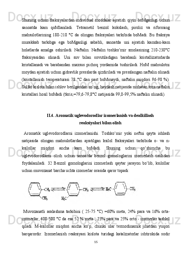 Shuning   uchun   fraksiyalardan   individual   moddalar   ajratish   qiyin   boMganligi   uchun
sanoatda   kam   qoMlaniladi.   Tetrametil   benzol   kokslash,   piroliz   va   riforming
mahsulotlarining   180-210   °C   da   olingan   fraksiyalari   tarkibida   boMadi.   Bu   fraksiya
murakkab   tarkibga   ega   boMganligi   sababli,   sanoatda   uni   ajratish   kamdan-kam
holatlarda   amalga   oshiriladi.   Naftalin.   Naftalin   toshko‘mir   smolasining   210-230°C
fraksiyasidan   olinadi.   Uni   suv   bilan   sovutiladigan   barabanli   kristallizatorlarda
kristallanadi   va   barabandan   maxsus   pichoq   yordamida   tushiriladi.   HoM   mahsulotni
moydan ajratish uchun gidravlik presslarda qizdiriladi va presslangan naftalin olinadi
(kristallanish   temperaturasi   78   °C   dan   past   boMmaydi,   naftalin   miqdori   96-98   %).
Sulfat kislota bilan ishlov berilgandan so‘ng, haydash natijasida nisbatan toza naftalin
kristallari hosil boMadi (tkris,=79,6-79,8°C natijasida 99,0-99,5% naftalin olinadi).
II.4. Aromatik uglevodorodlar izomerlanish va dealkillash
reaksiyalari bilan olish
  Aromatik   uglevodorodlarni   izomerlanishi.   Toshko‘mir   yoki   neftni   qayta   ishlash
natijasida   olingan   mahsulotlardan   ajratilgan   ksilol   fraksiyalari   tarkibida   o-   va   n-
ksilollar   miqdori   ancha   kam   boMadi.   Shuning   uchun   qo‘shimcha   bu
uglevodorodlarni   olish   uchun   sanoatda   benzol   gomologlarini   izomerlash   usulidan
foydalaniladi.   32   Benzol   gomologlarini   izomerlash   qaytar   jarayon   bo‘lib,   ksilollar
uchun muvozanat barcha uchta izomerlar orasida qaror topadi:
  Muvozanatli   aralashma   tarkibini   (   25-75   °C)   =60%   meta,   24%   para   va   16%   orta-
izomerlar, 400-500 °C da esa 52 % meta-, 23% para va 25% orto - izomerlar tashkil
qiladi.   M-ksilollar   miqdori   ancha   ko‘p,   chunki   ular   termodinamik   jihatdan   yuqori
barqarordir.   Izomerlanish   reaksiyasi   kislota   turidagi   katalizatorlar   ishtirokida   sodir
15 