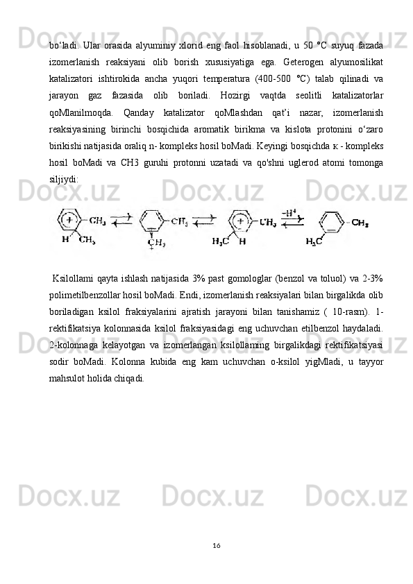 bo‘ladi.   Ular   orasida   alyuminiy   xlorid   eng   faol   hisoblanadi,   u   50   °C   suyuq   fazada
izomerlanish   reaksiyani   olib   borish   xususiyatiga   ega.   Geterogen   alyumosilikat
katalizatori   ishtirokida   ancha   yuqori   temperatura   (400-500   °C)   talab   qilinadi   va
jarayon   gaz   fazasida   olib   boriladi.   Hozirgi   vaqtda   seolitli   katalizatorlar
qoMlanilmoqda.   Qanday   katalizator   qoMlashdan   qat’i   nazar,   izomerlanish
reaksiyasining   birinchi   bosqichida   aromatik   birikma   va   kislota   protonini   o‘zaro
birikishi natijasida oraliq n- kompleks hosil boMadi. Keyingi bosqichda  к  - kompleks
hosil   boMadi   va   CH3   guruhi   protonni   uzatadi   va   qo'shni   uglerod   atomi   tomonga
siljiydi:
  Ksilollami  qayta ishlash  natijasida 3% past  gomologlar (benzol  va toluol) va 2-3%
polimetilbenzollar hosil boMadi. Endi, izomerlanish reaksiyalari bilan birgalikda olib
boriladigan   ksilol   fraksiyalarini   ajratish   jarayoni   bilan   tanishamiz   (   10-rasm).   1-
rektifikatsiya   kolonnasida   ksilol   fraksiyasidagi   eng   uchuvchan   etilbenzol   haydaladi.
2-kolonnaga   kelayotgan   va   izomerlangan   ksilollaming   birgalikdagi   rektifikatsiyasi
sodir   boMadi.   Kolonna   kubida   eng   kam   uchuvchan   o-ksilol   yigMladi,   u   tayyor
mahsulot holida chiqadi.
16 