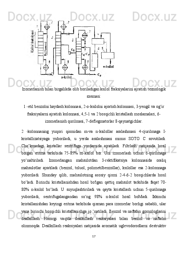 Izomerlanish bilan birgalikda olib boriladigan ksilol fraksiyalarini ajratish texnologik
sxemasi:
1 -etil benzolni haydash kolonnasi, 2-o-ksilolni ajratish kolonnasi, 3-yengil va og‘ir
fraksiyalarni ajratish kolonnasi, 4,5-1 va 2 bosqichli kristallash moslamalari, 6-
izomerlanish qurilmasi, 7-deflegmatorlar 8-qaynatgichlar.
2   -kolonnaning   yuqori   qismidan   m-va   n-ksilollar   aralashmasi   4-cjurilmaga   I-
kristallizatsiyaga   yuboriladi,   u   yerda   aralashmani   minus   SOTO   С   sovutiladi.
Cho‘kmadagi   kristallar   sentrifuga   yordamida   ajratiladi.   Filtrlash   natijasida   hosil
boigan   eritma   tarkibida   75-85%   m-ksilol   bor.   Uni   izomerlash   uchun   6-qurilmaga
yo‘naltiriladi.   Izomerlangan   mahsulotdan   3-rektifikatsiya   kolonnasida   oraliq
mahsulotlar   ajratiladi   (benzol,   toluol,   polimetilbenzollar),   ksilollar   esa   2-kolonnaga
yuboriladi.   Shunday   qilib,   mahsulotning   asosiy   qismi   2-4-6-2   bosqichlarda   hosil
bo‘ladi.   Birinchi   kristallanishdan   hosil   bo'lgan   qattiq   mahsulot   tarkibida   faqat   70-
80%   n-ksilol   bo‘ladi.   U   suyuqlashtiriladi   va   qayta   kristallash   uchun   5-qurilmaga
yuboriladi,   sentrifugalangandan   so‘ng   98%   n-ksilol   hosil   boMadi.   Ikkinchi
kristallanishdan  keyingi  eritma  tarkibida  qisman  para  izomerlar   borligi   sababli,   ular
yana birinchi bosqichli kristallanishga jo ‘natiladi. Benzol  va naftalin gomologlarini
dealkillash.   Hozirgi   vaqtda   dealkillash   reaksiyalari   bilan   benzol   va   naftalin
olinmoqda.   Dealkillash   reaksiyalari   natijasida   aromatik   uglevodorodlarni   destruktiv
17 