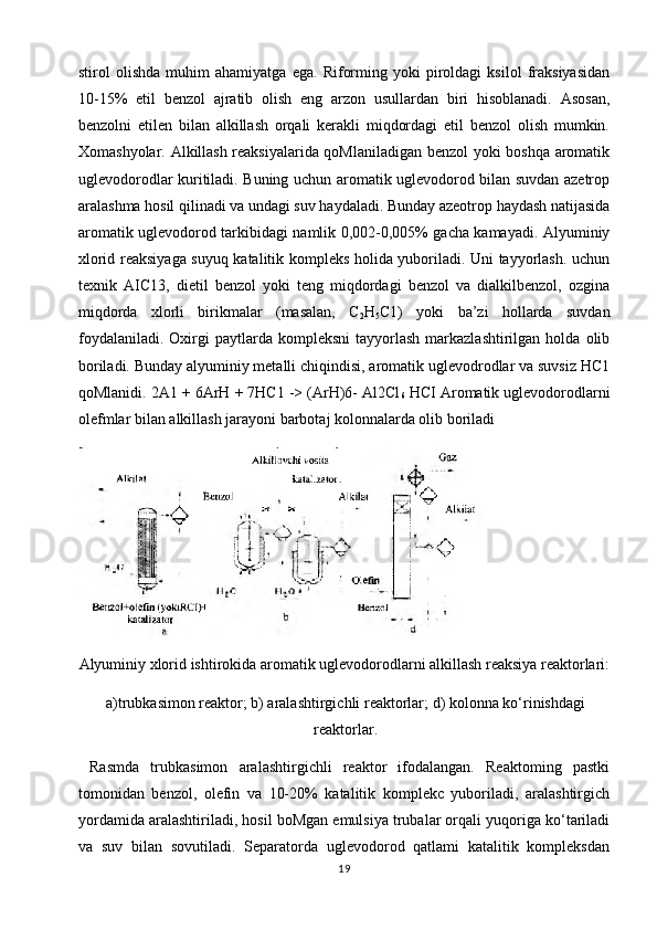stirol   olishda   muhim   ahamiyatga   ega.   Riforming   yoki   piroldagi   ksilol   fraksiyasidan
10-15%   etil   benzol   ajratib   olish   eng   arzon   usullardan   biri   hisoblanadi.   Asosan,
benzolni   etilen   bilan   alkillash   orqali   kerakli   miqdordagi   etil   benzol   olish   mumkin.
Xomashyolar. Alkillash reaksiyalarida qoMlaniladigan benzol yoki boshqa aromatik
uglevodorodlar kuritiladi. Buning uchun aromatik uglevodorod bilan suvdan azetrop
aralashma hosil qilinadi va undagi suv haydaladi. Bunday azeotrop haydash natijasida
aromatik uglevodorod tarkibidagi namlik 0,002-0,005% gacha kamayadi. Alyuminiy
xlorid reaksiyaga suyuq katalitik kompleks holida yuboriladi. Uni tayyorlash. uchun
texnik   AIC13,   dietil   benzol   yoki   teng   miqdordagi   benzol   va   dialkilbenzol,   ozgina
miqdorda   xlorli   birikmalar   (masalan,   C
2 H
5 C1)   yoki   ba’zi   hollarda   suvdan
foydalaniladi.   Oxirgi  paytlarda  kompleksni  tayyorlash   markazlashtirilgan   holda  olib
boriladi. Bunday alyuminiy metalli chiqindisi, aromatik uglevodrodlar va suvsiz HC1
qoMlanidi. 2A1 + 6ArH + 7HC1 -> (ArH)6- Al2Cl
6  HCI Aromatik uglevodorodlarni
olefmlar bilan alkillash jarayoni barbotaj kolonnalarda olib boriladi
Alyuminiy xlorid ishtirokida aromatik uglevodorodlarni alkillash reaksiya reaktorlari:
a)trubkasimon reaktor; b) aralashtirgichli reaktorlar; d) kolonna ko‘rinishdagi
reaktorlar.
  Rasmda   trubkasimon   aralashtirgichli   reaktor   ifodalangan.   Reaktoming   pastki
tomonidan   benzol,   olefin   va   10-20%   katalitik   komplekc   yuboriladi,   aralashtirgich
yordamida aralashtiriladi, hosil boMgan emulsiya trubalar orqali yuqoriga ko‘tariladi
va   suv   bilan   sovutiladi.   Separatorda   uglevodorod   qatlami   katalitik   kompleksdan
19 