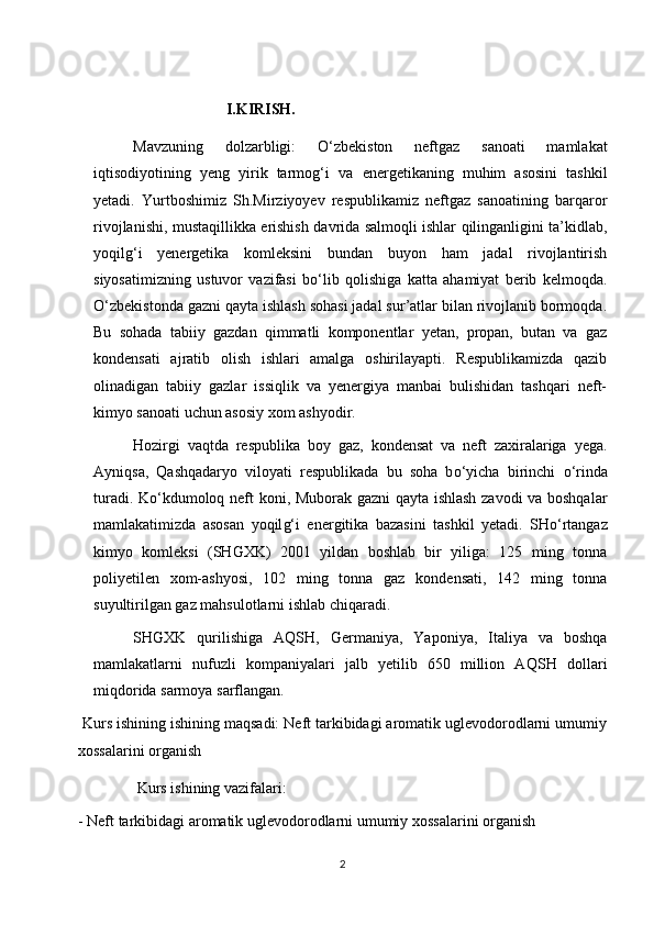 I.KIRISH.
Mavzuning   dolzarbligi:   О ‘zbekiston   neftgaz   sanoati   mamlakat
iqtisodiyotining   yeng   yirik   tarmog‘i   va   e nergetikaning   muhim   asosini   tashkil
yetadi.   Yurtboshimiz   Sh.Mirziyoyev   respublikamiz   neftgaz   sanoatining   barqaror
rivojlanishi, mustaqillikka   e rishish   davri da salmoqli ishlar qilinganligini ta’kidlab,
yoqilg‘i   yenergetika   komleksini   bundan   buyon   ham   jadal   rivojlantirish
siyosatimizning   ustuvor   vazifasi   b о ‘lib   qolishiga   katta   ahamiyat   berib   kelmoqda.
О ‘zbekistonda gazni qayta ishlash sohasi jadal sur’atlar bilan rivojlanib bormoqda.
Bu   sohada   tabiiy   gazdan   qimmatli   komponentlar   yetan,   propan,   butan   va   gaz
kondensati   ajratib   olish   ishlari   amalga   oshirilayapti.   Respublikamizda   qazib
olinadigan   tabiiy   gazlar   issiqlik   va   yenergiya   manbai   bulishidan   tashqari   neft-
kimyo sanoati uchun asosiy xom ashyodir. 
Hozirgi   vaqtda   respublika   boy   gaz,   kondensat   va   neft   zaxiralariga   yega.
Ayniqsa,   Qashqadaryo   viloyati   respublikada   bu   soha   b о ‘yicha   birinchi   о ‘rinda
turadi. K о ‘kdumoloq neft koni, Muborak gazni qayta ishlash zavodi va boshqalar
mamlakatimizda   asosan   yoqil g‘ i   energitika   bazasini   tashkil   yetadi.   SH о‘ rtangaz
kimyo   komleksi   (SHGXK)   2001   yildan   boshlab   bir   yiliga:   125   ming   tonna
poliyetilen   xom-ashyosi,   102   ming   tonna   gaz   kondensati,   142   ming   tonna
suyultirilgan gaz mahsulotlarni ishlab chiqaradi. 
SHGXK   qurilishiga   AQ SH ,   Germaniya,   Yaponiya,   Italiya   va   boshqa
mamlakatlarni   nufuzli   kompaniyalari   jalb   yetilib   650   million   AQ SH   dollari
miqdorida sarmoya sarflangan.
 Kurs ishining ishining maqsadi: Neft tarkibidagi aromatik uglevodorodlarni umumiy
xossalarini organish 
 Kurs ishining vazifalari:
-   Neft tarkibidagi aromatik uglevodorodlarni umumiy xossalarini organish 
2 