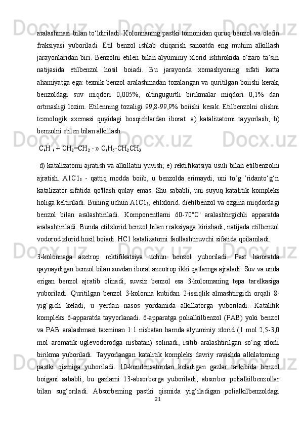 aralashmasi bilan to‘ldiriladi. Kolonnaning pastki tomonidan quruq benzol va olefin
fraksiyasi   yuboriladi.   Etil   benzol   ishlab   chiqarish   sanoatda   eng   muhim   alkillash
jarayonlaridan   biri.   Benzolni   etilen   bilan   alyuminiy   xlorid   ishtirokida   o‘zaro   ta’siri
natijasida   etilbenzol   hosil   boiadi.   Bu   jarayonda   xomashyoning   sifati   katta
ahamiyatga ega: texnik benzol aralashmadan tozalangan va quritilgan boiishi kerak,
benzoldagi   suv   miqdori   0,005%,   oltingugurtli   birikmalar   miqdori   0,1%   dan
ortmasligi   lozim.   Etilenning   tozaligi   99,8-99,9%   boiishi   kerak.   Etilbenzolni   olishni
texnologik   sxemasi   quyidagi   bosqichlardan   iborat:   a)   katalizatomi   tayyorlash;   b)
benzolni etilen bilan alkillash:
 C
6 H 
6  + CH
2 =CH
2  - » C
6 H
5 -CH
2 CH
3
  d) katalizatomi ajratish va alkillatni yuvish; e) rektifikatsiya usuli bilan etilbenzolni
ajratish.   A1C1
3   -   qattiq   modda   boiib,   u   benzolda   erimaydi,   uni   to‘g   ‘ridanto‘g‘ri
katalizator   sifatida   qo'llash   qulay   emas.   Shu   sababli,   uni   suyuq   katalitik   kompleks
holiga keltiriladi. Buning uchun A1C1
3 , etilxlorid. dietilbenzol va ozgina miqdordagi
benzol   bilan   aralashtiriladi.   Komponentlarni   60-70°C'   aralashtirgichli   apparatda
aralashtiriladi. Bunda etilxlorid benzol bilan reaksiyaga kirishadi, natijada etilbenzol
vodorod xlorid hosil boiadi. HC1 katalizatomi faollashtiruvchi sifatida qoilaniladi.
3-kolonnaga   azetrop   rektifikatsiya   uchun   benzol   yuboriladi.   Past   haroratda
qaynaydigan benzol bilan suvdan iborat azeotrop ikki qatlamga ajraladi. Suv va unda
erigan   benzol   ajratib   olinadi,   suvsiz   benzol   esa   3-kolonnaning   tepa   tarelkasiga
yuboriladi.   Quritilgan   benzol   3-kolonna   kubidan   2-issiqlik   almashtirgich   orqali   8-
yig‘gich   keladi,   u   yerdan   nasos   yordamida   alkillatorga   yuboriladi.   Katalitik
kompleks   6-apparatda   tayyorlanadi.   6-apparatga   polialkilbenzol   (PAB)   yoki   benzol
va  PAB   aralashmasi   taxminan  1:1   nisbatan   hamda   alyuminiy  xlorid   (1  mol   2,5-3,0
mol   aromatik   uglevodorodga   nisbatan)   solinadi,   isitib   aralashtirilgan   so‘ng   xlorli
birikma   yuboriladi.   Tayyorlangan   katalitik   kompleks   davriy   ravishda   alkilatoming
pastki   qismiga   yuboriladi.   10-kondensatordan   keladigan   gazlar   tarkibida   benzol
boigani   sababli,   bu   gazlami   13-absorberga   yuboriladi,   absorber   polialkilbenzollar
bilan   sug‘oriladi.   Absorbeming   pastki   qismida   yig‘iladigan   polialkilbenzoldagi
21 