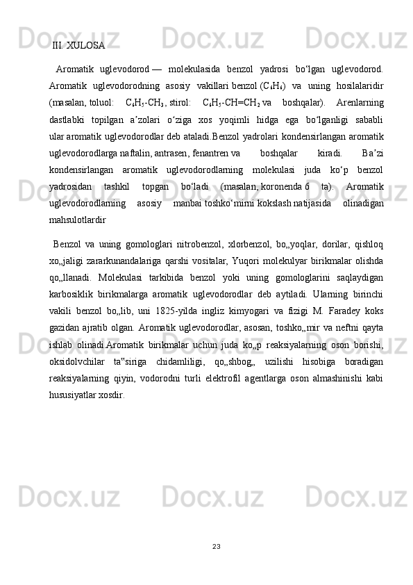  III.  XULOSA
  Aromatik   uglevodorod   —   molekulasida   benzol   yadrosi   bo‘lgan   uglevodorod.
Aromatik   uglevodorodning   asosiy   vakillari   benzol   (C
6 H
6 )   va   uning   hosilalaridir
(masalan,   toluol :   C
6 H
5 -CH
3 ,   stirol :   C
6 H
5 -CH=CH
2   va   boshqalar).   Arenlarning
dastlabki   topilgan   a zolari   o ziga   xos   yoqimli   hidga   ega   bo lganligi   sababliʼ ʻ ʻ
ular   aromatik uglevodorodlar   deb ataladi.Benzol  yadrolari  kondensirlangan aromatik
uglevodorodlarga   naftalin ,   antrasen ,   fenantren   va   boshqalar   kiradi.   Ba zi	
ʼ
kondensirlangan   aromatik   uglevodorodlarning   molekulasi   juda   ko‘p   benzol
yadrosidan   tashkil   topgan   bo‘ladi   (masalan,   koronenda   6   ta).   Aromatik
uglevodorodlarning   asosiy   manbai   toshko‘mirni   kokslash   natijasida   olinadigan
mahsulotlardir
  Benzol   va   uning   gomologlari   nitrobenzol,   xlorbenzol,   bo„yoqlar,   dorilar,   qishloq
xo„jaligi   zararkunandalariga   qarshi   vositalar,   Yuqori   molekulyar   birikmalar   olishda
qo„llanadi.   Molekulasi   tarkibida   benzol   yoki   uning   gomologlarini   saqlaydigan
karbosiklik   birikmalarga   aromatik   uglevodorodlar   deb   aytiladi.   Ularning   birinchi
vakili   benzol   bo„lib,   uni   1825-yilda   ingliz   kimyogari   va   fizigi   M.   Faradey   koks
gazidan  ajratib  olgan.  Aromatik  uglevodorodlar,  asosan,  toshko„mir  va  neftni   qayta
ishlab   olinadi.Aromatik   birikmalar   uchun   juda   ko„p   reaksiyalarning   oson   borishi,
oksidolvchilar   ta siriga   chidamliligi,   qo„shbog„   uzilishi   hisobiga   boradigan	
‟
reaksiyalarning   qiyin,   vodorodni   turli   elektrofil   agentlarga   oson   almashinishi   kabi
hususiyatlar xosdir.
23 