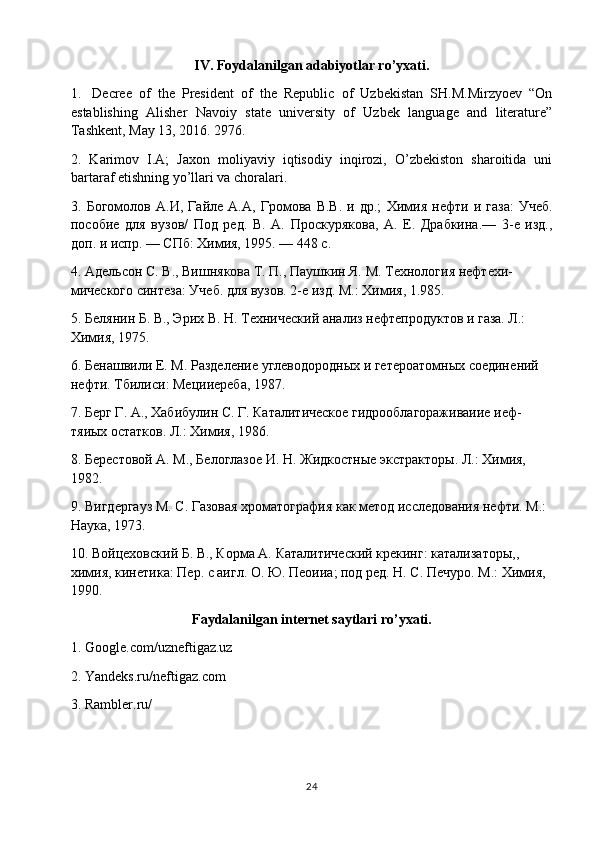 IV.  F o ydalanilgan adabiyotlar ro’yxati.
1. Decree   of   the   President   of   the   Republic   of   Uzbekistan   SH.M.Mirzyoev   “On
establishing   Alisher   Navoiy   state   university   of   Uzbek   language   and   literature”
Tashkent, May 13, 2016. 2976.
2.   Karimov   I.A;   Jaxon   moliyaviy   iqtisodiy   inqirozi,   O’zbekiston   sharoitida   uni
bartaraf etishning yo’llari va choralari.
3.   Богомолов   A .И,   Гайле   А.А,   Громова   В.В.   и   др.;   Химия   нефти   и   газа:   Учеб.
пособие   для   ву зов/   Под   ред.   В.   А.   Проскурякова,   А.   Е.   Драбкина.—   3-е   изд.,
доп. и испр. — СПб: Химия, 1995. — 448 с.
4.  Адельсон С. В., Вишнякова Т. П., Паушкин Я. М.  Технология нефтехи -
мического синтеза: Учеб. для вузов. 2-е изд. М.: Химия, 1.985.
5. Белянин Б. В., Эрих В. Н.  Технический анализ нефтепродуктов и газа. Л.: 
Химия, 1975.
6. Бенашвили Е. М.  Разделение углеводородных и гетероатомных соедине ний 
нефти. Тбилиси: Мецииереба, 1987.
7. Берг Г. А., Хабибулин С. Г.  Каталитическое гидрооблагораживаиие иеф-
тяиых остатков. Л.: Химия, 1986.
8. Берестовой А. М., Белоглазое И. Н.  Жидкостные экстракторы. Л.: Хи мия, 
1982.
9. Вигдергауз М. С.  Газовая хроматография как метод исследования нефти. М.: 
Наука, 1973.
10. Войцеховский Б. В., Корма А.  Каталитический крекинг: катализаторы,, 
химия, кинетика: Пер. с аигл. О. Ю. Пеоииа; под ред. Н. С. Печуро. М.: Хи мия, 
1990.
Faydalanilgan  internet saytlari  ro’yxati.
1. Google.com/uzneftigaz.uz
2. Yandeks.ru/neftigaz.com
3. Rambler.ru/
24 