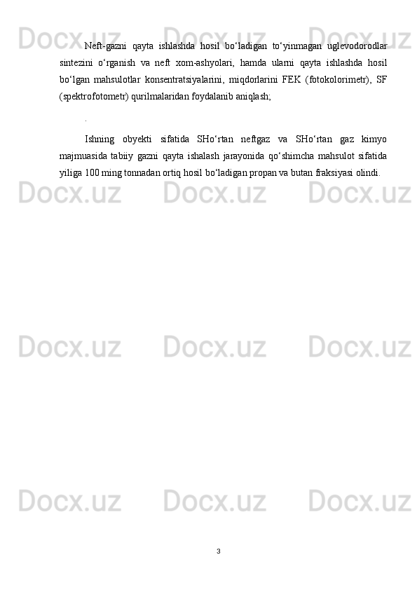 Neft-gazni   qayta   ishlashda   hosil   bo‘ladigan   to‘yinmagan   uglevodorodlar
sintezini   о‘rganish   va   neft   xom-ashyolari,   hamda   ularni   qayta   ishlashda   hosil
bо‘lgan   mahsulotlar   konsentratsiyalarini,   miqdorlarini   FEK   (fotokolorimetr),   SF
(spektrofotometr) qurilmalaridan foydalanib aniqlash;
.
Ishning   obyekti   sifatida   SHо‘rtan   neftgaz   va   SHо‘rtan   gaz   kimyo
majmuasida   tabiiy   gazni   qayta   ishalash   jarayonida   qо‘shimcha   mahsulot   sifatida
yiliga 100 ming tonnadan ortiq hosil bо‘ladigan propan va butan fraksiyasi olindi.
3 