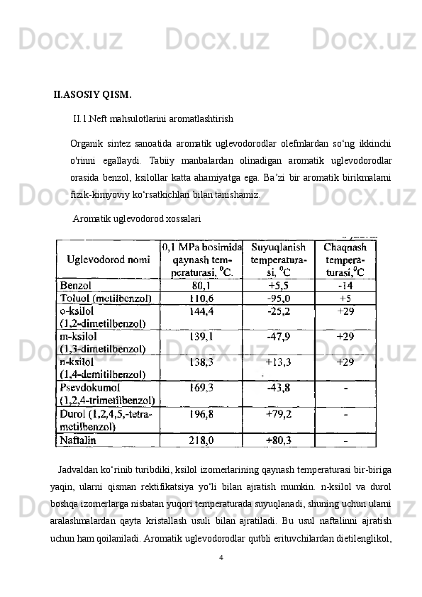   II.ASOSIY QISM.
 II.1.Neft mahsulotlarini aromatlashtirish
Organik   sintez   sanoatida   aromatik   uglevodorodlar   olefmlardan   so‘ng   ikkinchi
o'rinni   egallaydi.   Tabiiy   manbalardan   olinadigan   aromatik   uglevodorodlar
orasida   benzol,   ksilollar   katta   ahamiyatga   ega.   Ba’zi   bir   aromatik   birikmalarni
fizik-kimyoviy ko‘rsatkichlari bilan tanishamiz.
  Aromatik uglevodorod xossalari
 Jadvaldan ko‘rinib turibdiki, ksilol izomerlarining qaynash temperaturasi bir-biriga
yaqin,   ularni   qisman   rektifikatsiya   yo‘li   bilan   ajratish   mumkin.   n-ksilol   va   durol
boshqa izomerlarga nisbatan yuqori temperaturada suyuqlanadi, shuning uchun ularni
aralashmalardan   qayta   kristallash   usuli   bilan   ajratiladi.   Bu   usul   naftalinni   ajratish
uchun ham qoilaniladi. Aromatik uglevodorodlar qutbli erituvchilardan dietilenglikol,
4 
