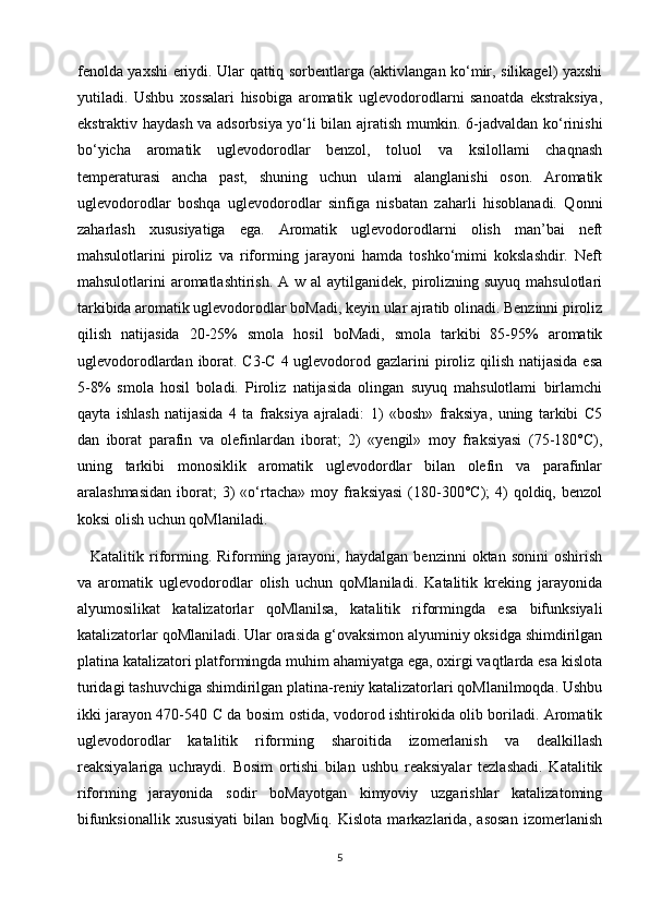 fenolda yaxshi eriydi. Ular qattiq sorbentlarga (aktivlangan ko‘mir, silikagel) yaxshi
yutiladi.   Ushbu   xossalari   hisobiga   aromatik   uglevodorodlarni   sanoatda   ekstraksiya,
ekstraktiv haydash va adsorbsiya yo‘li bilan ajratish mumkin. 6-jadvaldan ko‘rinishi
bo‘yicha   aromatik   uglevodorodlar   benzol,   toluol   va   ksilollami   chaqnash
temperaturasi   ancha   past,   shuning   uchun   ulami   alanglanishi   oson.   Aromatik
uglevodorodlar   boshqa   uglevodorodlar   sinfiga   nisbatan   zaharli   hisoblanadi.   Qonni
zaharlash   xususiyatiga   ega.   Aromatik   uglevodorodlarni   olish   man’bai   neft
mahsulotlarini   piroliz   va   riforming   jarayoni   hamda   toshko‘mimi   kokslashdir.   Neft
mahsulotlarini  aromatlashtirish.  A w al  aytilganidek, pirolizning suyuq mahsulotlari
tarkibida aromatik uglevodorodlar boMadi, keyin ular ajratib olinadi. Benzinni piroliz
qilish   natijasida   20-25%   smola   hosil   boMadi,   smola   tarkibi   85-95%   aromatik
uglevodorodlardan iborat. C3-C 4 uglevodorod gazlarini  piroliz qilish natijasida  esa
5-8%   smola   hosil   boladi.   Piroliz   natijasida   olingan   suyuq   mahsulotlami   birlamchi
qayta   ishlash   natijasida   4   ta   fraksiya   ajraladi:   1)   «bosh»   fraksiya,   uning   tarkibi   C5
dan   iborat   parafin   va   olefinlardan   iborat;   2)   «yengil»   moy   fraksiyasi   (75-180°C),
uning   tarkibi   monosiklik   aromatik   uglevodordlar   bilan   olefin   va   parafinlar
aralashmasidan   iborat;  3)  «o‘rtacha»   moy  fraksiyasi   (180-300°C);   4)   qoldiq,  benzol
koksi olish uchun qoMlaniladi.
  Katalitik   riforming.   Riforming   jarayoni,   haydalgan   benzinni   oktan   sonini   oshirish
va   aromatik   uglevodorodlar   olish   uchun   qoMlaniladi.   Katalitik   kreking   jarayonida
alyumosilikat   katalizatorlar   qoMlanilsa,   katalitik   riformingda   esa   bifunksiyali
katalizatorlar qoMlaniladi. Ular orasida g‘ovaksimon alyuminiy oksidga shimdirilgan
platina katalizatori platformingda muhim ahamiyatga ega, oxirgi vaqtlarda esa kislota
turidagi tashuvchiga shimdirilgan platina-reniy katalizatorlari qoMlanilmoqda. Ushbu
ikki jarayon 470-540   С   da bosim ostida, vodorod ishtirokida olib boriladi. Aromatik
uglevodorodlar   katalitik   riforming   sharoitida   izomerlanish   va   dealkillash
reaksiyalariga   uchraydi.   Bosim   ortishi   bilan   ushbu   reaksiyalar   tezlashadi.   Katalitik
riforming   jarayonida   sodir   boMayotgan   kimyoviy   uzgarishlar   katalizatoming
bifunksionallik   xususiyati   bilan   bogMiq.   Kislota   markazlarida,   asosan   izomerlanish
5 