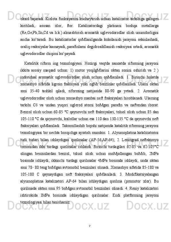 oksid bajaradi. Kislota funksiyasini kuchaytirish uchun katalizator tarkibiga galogen
kiritiladi,   asosan   xlor,   ftor.   Katalizatordagi   platinani   boshqa   metallarga
(Re,Ge,Pb,Sn,Cd   va  h.k.)   almashtirish   aromatik   uglevodorodlar   olish   unumdorligini
ancha   ko‘taradi.   Bu   katalizatorlar   qoMlanilganda   kokslanish   jarayoni   sekinlashadi,
oraliq reaksiyalar kamayadi, parafinlarni degidrosikllanish reaksiyasi ortadi, aromatik
uglevodorodlar chiqimi ko‘payadi.
  Katalitik   riform   ing   texnologiyasi.   Hozirgi   vaqtda   sanoatda   riforming   jarayoni
ikkita   asosiy   maqsad   uchun:   1)   motor   yoqilgMlarini   oktan   sonini   oshirish   va   2   )
individual   aromatik   uglevodorodlar   olish   uchun   qoMlaniladi.   1.   Birinchi   holatda
xomashyo  sifatida   ligroin  fraksiyasi  yoki  ogMr  benzinlar  qoMlaniladi.   Ulami   oktan
soni   35-40   tashkil   qiladi,   riforming   natijasida   80-90   ga   yetadi.   2.   Aromatik
uglevodorodlar olish uchun xomashyo manbai neft fraksiyalari hisoblanadi. Ulaming
tarkibi   Сб   va   undan   yuqori   uglerod   atomi   boMgan   parafin   va   naftendan   iborat.
Benzol olish uchun 60-85 °C qaynovchi  neft fraksiyalari, toluol olish uchun 85 dan
105-110 °C da qaynovchi, ksilollar uchun esa 110 dan 130-135 °C da qaynovchi neft
fraksiyalari qoMlaniladi. Takomillashib bopshi natijasida katalitik riforming jarayoni
texnologiyasi bir nechta bosqichga ajratish mumkin: 1. Alyumoplatina katalizatorini
turli   turlari   bilan   ishlaydigan   qurilmalar   (AP-56,AP-64);   2.   Leningrad   neftekimyo
tomonidan   ikki   turdagi   qurilmalar   ishlandi.   Birinchi   turdagilari   62-85   va   62-105°C
olingan   benzinlardan   benzol,   toluol   olish   uchun   moMjallangan   boMib,   2MPa
bosimda   ishlaydi;   ikkinchi   turdagi   qurilmalar   4MPa   bosimda   ishlaydi;   unda   oktan
soni 78- 80 teng boMgan avtomobil benzinlari olinadi. Xomashyo sifatida 85-180 va
105-180   С   qaynaydigan   neft   fraksiyalari   qoMlaniladi.   3.   Modiflkatsiyalangan
alyumoplatina   katalizatori   AP-64   bilan   ishlaydigan   qurilma   (promotor   xlor).   Bu
qurilmada oktan soni 95 boMgan avtomobil benzinlari olinadi. 4. Reniy katalizatori
ishtirokida   IMPa   bosimda   ishlaydigan   qurilmalar.   Endi   platforming   jarayoni
texnologiyasi bilan tanishamiz
7 