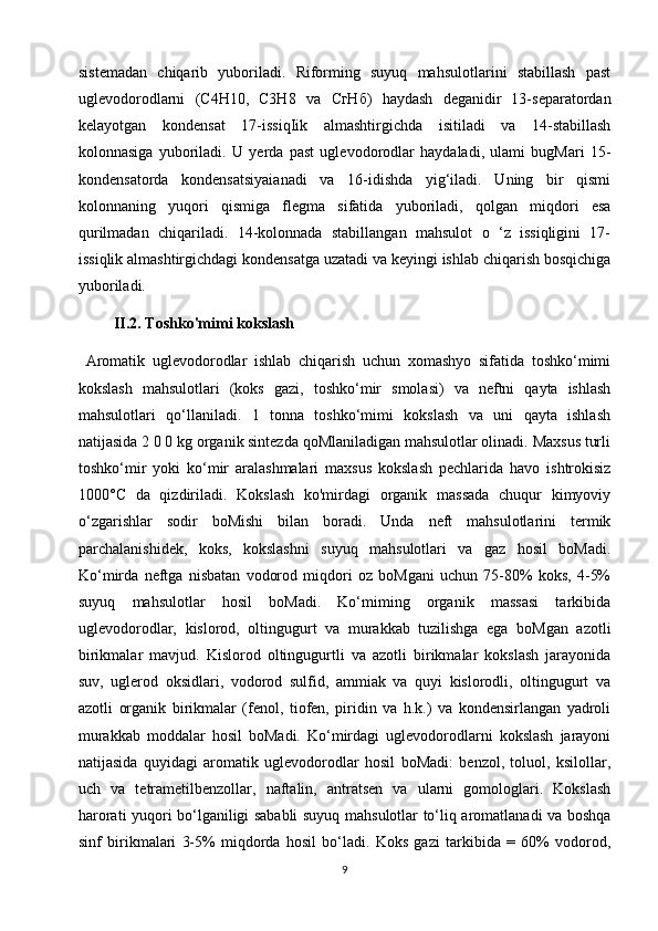 sistemadan   chiqarib   yuboriladi.   Riforming   suyuq   mahsulotlarini   stabillash   past
uglevodorodlarni   (C4H10,   C3H8   va   СгНб )   haydash   deganidir   13-separatordan
kelayotgan   kondensat   17-issiqIik   almashtirgichda   isitiladi   va   14-stabillash
kolonnasiga   yuboriladi.   U   yerda   past   uglevodorodlar   haydaladi,   ulami   bugMari   15-
kondensatorda   kondensatsiyaianadi   va   16-idishda   yig‘iladi.   Uning   bir   qismi
kolonnaning   yuqori   qismiga   flegma   sifatida   yuboriladi,   qolgan   miqdori   esa
qurilmadan   chiqariladi.   14-kolonnada   stabillangan   mahsulot   o   ‘z   issiqligini   17-
issiqlik almashtirgichdagi kondensatga uzatadi va keyingi ishlab chiqarish bosqichiga
yuboriladi.
 II.2. Toshko'mimi kokslash
  Aromatik   uglevodorodlar   ishlab   chiqarish   uchun   xomashyo   sifatida   toshko‘mimi
kokslash   mahsulotlari   (koks   gazi,   toshko‘mir   smolasi)   va   neftni   qayta   ishlash
mahsulotlari   qo‘llaniladi.   1   tonna   toshko‘mimi   kokslash   va   uni   qayta   ishlash
natijasida 2 0 0 kg organik sintezda qoMlaniladigan mahsulotlar olinadi. Maxsus turli
toshko‘mir   yoki   ko‘mir   aralashmalari   maxsus   kokslash   pechlarida   havo   ishtrokisiz
1000°C   da   qizdiriladi.   Kokslash   ko'mirdagi   organik   massada   chuqur   kimyoviy
o‘zgarishlar   sodir   boMishi   bilan   boradi.   Unda   neft   mahsulotlarini   termik
parchalanishidek,   koks,   kokslashni   suyuq   mahsulotlari   va   gaz   hosil   boMadi.
Ko‘mirda   neftga   nisbatan   vodorod   miqdori   oz   boMgani   uchun   75-80%   koks,   4-5%
suyuq   mahsulotlar   hosil   boMadi.   Ko‘miming   organik   massasi   tarkibida
uglevodorodlar,   kislorod,   oltingugurt   va   murakkab   tuzilishga   ega   boMgan   azotli
birikmalar   mavjud.   Kislorod   oltingugurtli   va   azotli   birikmalar   kokslash   jarayonida
suv,   uglerod   oksidlari,   vodorod   sulfid,   ammiak   va   quyi   kislorodli,   oltingugurt   va
azotli   organik   birikmalar   (fenol,   tiofen,   piridin   va   h.k.)   va   kondensirlangan   yadroli
murakkab   moddalar   hosil   boMadi.   Ko‘mirdagi   uglevodorodlarni   kokslash   jarayoni
natijasida   quyidagi   aromatik   uglevodorodlar   hosil   boMadi:   benzol,   toluol,   ksilollar,
uch   va   tetrametilbenzollar,   naftalin,   antratsen   va   ularni   gomologlari.   Kokslash
harorati yuqori bo‘lganiligi sababli suyuq mahsulotlar to‘liq aromatlanadi va boshqa
sinf   birikmalari   3-5%   miqdorda   hosil   bo‘ladi.   Koks   gazi   tarkibida   =   60%   vodorod,
9 