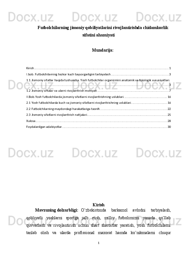Futbolchilarning jimoniy qobiliyatlarini rivojlantirishda chidamkorlik
sifatini ahamiyati
Mundarija:
Kirish ............................................................................................................................................................ 1
I.bob. Futbolchilarning tezkor kuch tayyorgarligini tarbiyalash ................................................................... 3
1.1.Jismoniy sifatlar haqida tushuncha. Yosh futbolchilar organizmini anatomik va fiziologik xususiyatlari.
..................................................................................................................................................................... 3
1.2 Jismoniy siftalar va ularni rivojlantirish mohiyati. .................................................................................. 7
II.Bob.Yosh futbolchilarda jismoniy sifatlarni rivojlantirishning uslublari. ................................................. 16
2.1 Yosh futbolchilarda kuch va jismoniy sifatlarni rivojlantirishning uslublari. ......................................... 16
2.2 Futbolchilarning maydondagi harakatlariga tasnifi. ............................................................................. 22
2.3 Jismoniy sifatlarni rivojlantirish natijalari. ........................................................................................... 25
Xulosa ........................................................................................................................................................ 28
Foydalanilgan adabiyоtlar .......................................................................................................................... 30
Kirish
Mavzuning dolzarbligi: O’zbekistonda   barkamol   avlodni   tarbiyalash,
qobliyatli   yoshlarni   sportga   jalb   etish,   milliy   futbolimizni   yanada   qo’llab
quvvatlash   va   rivojlantirish   uchun   shart   sharoitlar   yaratish,   yosh   futbolchilarni
tanlab   olish   va   ularda   profissional   maxorat   hamda   ko’nikmalarni   chuqur
1