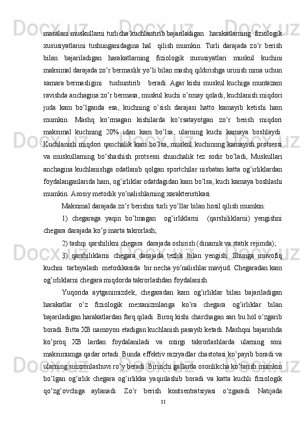 masalani muskullarni turlicha kuchlantirib bajariladigan   harakatlarning  fiziologik
xususiyatlarini   tushunganidagina   hal     qilish   mumkin.   Turli   darajada   zo’r   berish
bilan   bajariladigan   harakatlarning   fiziologik   xususiyatlari   muskul   kuchini
maksimal darajada zo’r bermaslik yo’li bilan mashq qildirishga urinish nima uchun
samara  bermasligini      tushuntirib      beradi.  Agar  kishi  muskul   kuchiga  muntazam
ravishda anchagina zo’r bermasa, muskul kuchi o’smay qoladi, kuchlanish miqdori
juda   kam   bo’lganda   esa,   kuchning   o’sish   darajasi   hatto   kamayib   ketishi   ham
mumkin.   Mashq   ko’rmagan   kishilarda   ko’rsatayotgan   zo’r   berish   miqdori
maksimal   kuchning   20%   idan   kam   bo’lsa,   ularning   kuchi   kamaya   boshlaydi.
Kuchlanish   miqdori   qanchalik  kam  bo’lsa,  muskul   kuchinnng  kamayish   protsessi
va   muskullarning   bo’shashish   protsessi   shunchalik   tez   sodir   bo’ladi,   Muskullari
anchagina   kuchlanishga   odatlanib   qolgan   sportchilar   nisbatan   katta   og’irliklardan
foydalanganlarida ham, og’irliklar odatdagidan kam bo’lsa, kuch kamaya boshlashi
mumkin. Asosiy metodik yo’nalishlarning xarakteristikasi. 
Maksimal darajada zo’r berishni turli yo’llar bilan hosil qilish mumkin: 
1)   chegaraga   yaqin   bo’lmagan     og’irliklarni     (qarshiliklarni)   yengishni
chegara darajada ko’p marta takrorlash; 
2) tashqi qarshilikni chegara  darajada oshirish (dinamik va statik rejimda); 
3)   qarshiliklarni   chegara   darajada   tezlik   bilan   yengish.   Shunga   muvofiq
kuchni  tarbiyalash  metodikasida  bir necha yo’nalishlar mavjud. Chegaradan kam
og’irliklarni chegara miqdorda takrorlashdan foydalanish. 
Yuqorida   aytganimizdek,   chegaradan   kam   og’irliklar   bilan   bajariladigan
harakatlar   o’z   fiziologik   mexanizmlariga   ko’ra   chegara   og’irliklar   bilan
bajariladigan harakatlardan farq qiladi. Biroq kishi charchagan sari bu hol o’zgarib
boradi. Bitta XB namoyon etadigan kuchlanish pasayib ketadi. Mashqni bajarishda
ko’proq   XB   lardan   foydalaniladi   va   oxirgi   takrorlashlarda   ularning   soni
maksimumga qadar ortadi. Bunda effektiv razryadlar chastotasi ko’payib boradi va
ularning sinxronlashuvi ro’y beradi. Birinchi gallarda osonlikcha ko’tarish mumkin
bo’lgan   og’irlik   chegara   og’irlikka   yaqinlashib   boradi   va   katta   kuchli   fiziologik
qo’zg’ovchiga   aylanadi.   Zo’r   berish   kontsentratsiyasi   o’zgaradi.   Natijada
11 