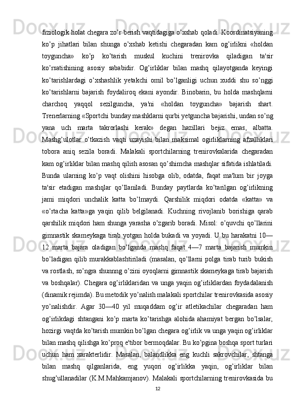 fiziologik holat chegara zo’r berish vaqtidagiga o’xshab qoladi. Koordinatsiyaning
ko’p   jihatlari   bilan   shunga   o’xshab   ketishi   chegaradan   kam   og’irlikni   «holdan
toyguncha»   ko’p   ko’tarish   muskul   kuchini   trenirovka   qiladigan   ta'sir
ko’rsatishining   asosiy   sababidir.   Og’irliklar   bilan   mashq   qilayotganda   keyingi
ko’tarishlardagi   o’xshashlik   yetakchi   omil   bo’lganligi   uchun   xuddi   shu   so’nggi
ko’tarishlarni   bajarish   foydaliroq   ekani   ayondir.   Binobarin,   bu   holda   mashqlarni
charchoq   yaqqol   sezilguncha,   ya'ni   «holdan   toyguncha»   bajarish   shart.
Trenerlarning «Sportchi bunday mashklarni qurbi yetguncha bajarishi, undan so’ng
yana   uch   marta   takrorlashi   kerak»   degan   hazillari   bejiz   emas,   albatta.
Mashg’ulotlar   o’tkazish   vaqti   uzayishi   bilan   maksimal   ogirliklarning   afzalliklari
tobora   aniq   sezila   boradi.   Malakali   sportchilarning   trenirovkalarida   chegaradan
kam og’irliklar bilan mashq qilish asosan qo’shimcha mashqlar sifatida ishlatiladi.
Bunda   ularning   ko’p   vaqt   olishini   hisobga   olib,   odatda,   faqat   ma'lum   bir   joyga
ta'sir   etadigan   mashqlar   qo’llaniladi.   Bunday   paytlarda   ko’tarilgan   og’irlikning
jami   miqdori   unchalik   katta   bo’lmaydi.   Qarshilik   miqdori   odatda   «katta»   va
«o’rtacha   katta»ga   yaqin   qilib   belgilanadi.   Kuchning   rivojlanib   borishiga   qarab
qarshilik miqdori  ham  shunga yarasha o’zgarib boradi. Misol:  o’quvchi qo’llarini
gimnastik skameykaga tirab yotgan holda bukadi va yoyadi. U bu harakatni 10—
12   marta   bajara   oladigan   bo’lganda   mashq   faqat   4—7   marta   bajarish   mumkin
bo’ladigan   qilib   murakkablashtiriladi   (masalan,   qo’llarni   polga   tirab   turib   bukish
va rostlash, so’ngra shunnng o’zini oyoqlarni gimnastik skameykaga tirab bajarish
va boshqalar). Chegara og’irliklaridan va unga yaqin og’irliklardan foydadalanish
(dinamik rejimda). Bu metodik yo’nalish malakali sportchilar trenirovkasida asosiy
yo’nalishdir.   Agar   30—40   yil   muqaddam   og’ir   atletikachilar   chegaradan   ham
og’irlikdagi   shtangani   ko’p   marta   ko’tarishga   alohida   ahamiyat   bergan   bo’lsalar,
hozirgi vaqtda ko’tarish mumkin bo’lgan chegara og’irlik va unga yaqin og’irliklar
bilan mashq qilishga ko’proq e'tibor bermoqdalar. Bu ko’pgina boshqa sport turlari
uchun   ham   xarakterlidir.   Masalan,   balandlikka   eng   kuchli   sakrovchilar,   shtanga
bilan   mashq   qilganlarida,   eng   yuqori   og’irlikka   yaqin,   og’irliklar   bilan
shug’ullanadilar  (K.M.Mahkamjanov).  Malakali  sportchilarning  trenirovkasida  bu
12 