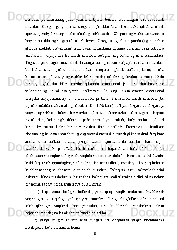 metodik   yo’nalishning   juda   yaxshi   natijalar   berishi   isbotlangan   deb   hisoblash
mumkin.   Chegaraga   yaqin   va   chegara   og’irliklar   bilan   trenirovka   qilishga   o’tish
sportdagi natijalarniing ancha o’sishiga olib keldi. «Chegara og’irlik» tushunchasi
haqida bir-ikki  og’iz  gapirib o’tish lozim. Chegara  og’irlik deganda  (agar  boshqa
alohida izohlab qo’yilmasa) trenirovka qilinadigan chegara og’irlik, ya'ni ortiqcha
emotsional   xayajonsiz   ko’tarish   mumkin   bo’lgan   eng   katta   og’irlik   tushuniladi.
Tegishli   psixologik   moslashish   hisobiga   bu   og’irlikni   ko’paytirish   ham   mumkin,
bu   holda   shu   og’irlik   haqiqatan   ham   chegara   og’irlik   bo’ladi,   biroq   tajriba
ko’rsatishicha,   bunday   og’irliklar   bilan   mashq   qilishning   foydasi   kamroq.   Kishi
bunday   og’irliklar   bilan   mashq   qilganda   emotsional   jihatdan   charchaydi   va
yuklamaning   hajmi   esa   yetarli   bo’lmaydi.   Shuning   uchun   asosan   emotsional
ortiqcha   hayajonlanmay   1—2   marta,   ko’pi   bilan   3   marta   ko’tarish   mumkin   (bu
og’irlik odatda maksimal og’irlikdan 10—15% kam) bo’lgan chegara va chegaraga
yaqin   og’irliklar   bilan   trenirovka   qilinadi.   Trenirovka   qilinadigan   chegara
og’irlikdan,   katta   og’irliklardan   juda   kam   foydalaniladi;   ko’p   hollarda   7—14
kunda   bir   marta.   Lekin   bunda   individual   farqlar   bo’ladi.   Trenirovka   qilinadigan
chegara og’irlik va sportchining eng yaxshi natijasi o’rtasidagi individual farq ham
ancha   katta   bo’ladi;   odatda   yengil   vaznli   sportchilarda   bu   farq   kam,   og’ir
vaznlilarda   esa   ko’p   bo’ladi.   Kuch   mashqlarini   bajarishdagi   ba'zi   talablar.   Nafas
olish kuch mashqlarini bajarish vaqtida maxsus tartibda bo’lishi kerak. Ma'lumki,
kishi faqat zo’riqqandagina, nafas chiqarish muskullari, tovush yo’li yopiq holatda
kuchlangandagina   chegara   kuchlanish   mumkin.   Zo’riqish   kuch   ko’rsatkichlarini
oshiradi. Kuch mashqlarnni bajarishda ko’ngilsiz hodisalarning oldini olish uchun
bir necha asosiy qoidalarga rioya qilish kerak: 
1)   faqat   zarur   bo’lgan   hollarda,   ya'ni   qisqa   vaqtli   maksimal   kuchlanish
vaqtidagina   zo’riqishga   yo’l   qo’yish   mumkin.   Yangi   shug’ullanuvchilar   sharoit
talab   qilmagan   vaqtlarda   ham   (masalan,   kam   kuchlanishli   mashqlarni   takror
bajarish vaqtida) nafas olishni to’xtatib qoladilar; 
2)   yangi   shug’ullanuvchilarga   chegara   va   chegaraga   yaqin   kuchlanishli
mashqlarni ko’p bermaslik kerak; 
13 