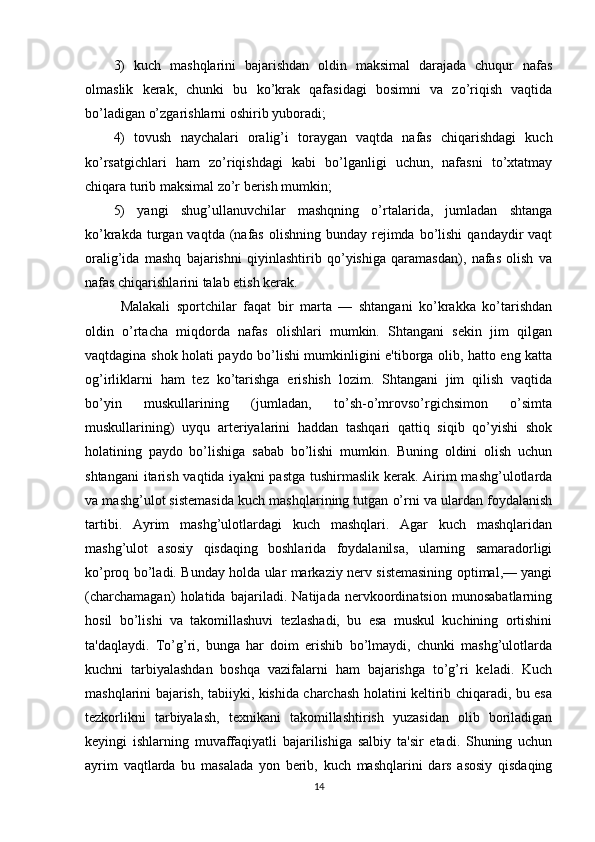 3)   kuch   mashqlarini   bajarishdan   oldin   maksimal   darajada   chuqur   nafas
olmaslik   kerak,   chunki   bu   ko’krak   qafasidagi   bosimni   va   zo’riqish   vaqtida
bo’ladigan o’zgarishlarni oshirib yuboradi; 
4)   tovush   naychalari   oralig’i   toraygan   vaqtda   nafas   chiqarishdagi   kuch
ko’rsatgichlari   ham   zo’riqishdagi   kabi   bo’lganligi   uchun,   nafasni   to’xtatmay
chiqara turib maksimal zo’r berish mumkin; 
5)   yangi   shug’ullanuvchilar   mashqning   o’rtalarida,   jumladan   shtanga
ko’krakda  turgan  vaqtda  (nafas  olishning  bunday  rejimda  bo’lishi  qandaydir  vaqt
oralig’ida   mashq   bajarishni   qiyinlashtirib   qo’yishiga   qaramasdan),   nafas   olish   va
nafas chiqarishlarini talab etish kerak.
Malakali   sportchilar   faqat   bir   marta   —   shtangani   ko’krakka   ko’tarishdan
oldin   o’rtacha   miqdorda   nafas   olishlari   mumkin.   Shtangani   sekin   jim   qilgan
vaqtdagina shok holati paydo bo’lishi mumkinligini e'tiborga olib, hatto eng katta
og’irliklarni   ham   tez   ko’tarishga   erishish   lozim.   Shtangani   jim   qilish   vaqtida
bo’yin   muskullarining   (jumladan,   to’sh-o’mrovso’rgichsimon   o’simta
muskullarining)   uyqu   arteriyalarini   haddan   tashqari   qattiq   siqib   qo’yishi   shok
holatining   paydo   bo’lishiga   sabab   bo’lishi   mumkin.   Buning   oldini   olish   uchun
shtangani  itarish vaqtida iyakni  pastga tushirmaslik kerak. Airim mashg’ulotlarda
va mashg’ulot sistemasida kuch mashqlarining tutgan o’rni va ulardan foydalanish
tartibi.   Ayrim   mashg’ulotlardagi   kuch   mashqlari.   Agar   kuch   mashqlaridan
mashg’ulot   asosiy   qisdaqing   boshlarida   foydalanilsa,   ularning   samaradorligi
ko’proq bo’ladi. Bunday holda ular markaziy nerv sistemasining optimal,— yangi
(charchamagan)   holatida   bajariladi.   Natijada   nervkoordinatsion   munosabatlarning
hosil   bo’lishi   va   takomillashuvi   tezlashadi,   bu   esa   muskul   kuchining   ortishini
ta'daqlaydi.   To’g’ri,   bunga   har   doim   erishib   bo’lmaydi,   chunki   mashg’ulotlarda
kuchni   tarbiyalashdan   boshqa   vazifalarni   ham   bajarishga   to’g’ri   keladi.   Kuch
mashqlarini bajarish, tabiiyki, kishida charchash holatini keltirib chiqaradi, bu esa
tezkorlikni   tarbiyalash,   texnikani   takomillashtirish   yuzasidan   olib   boriladigan
keyingi   ishlarning   muvaffaqiyatli   bajarilishiga   salbiy   ta'sir   etadi.   Shuning   uchun
ayrim   vaqtlarda   bu   masalada   yon   berib,   kuch   mashqlarini   dars   asosiy   qisdaqing
14 